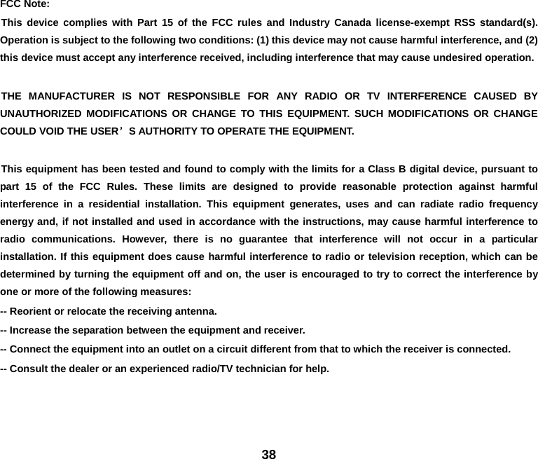 38 FCC Note:   This device complies with Part 15 of the FCC rules and Industry Canada license-exempt RSS standard(s). Operation is subject to the following two conditions: (1) this device may not cause harmful interference, and (2) this device must accept any interference received, including interference that may cause undesired operation. THE MANUFACTURER IS NOT RESPONSIBLE FOR ANY RADIO OR TV INTERFERENCE CAUSED BY UNAUTHORIZED MODIFICATIONS OR CHANGE TO THIS EQUIPMENT. SUCH MODIFICATIONS OR CHANGE COULD VOID THE USER’S AUTHORITY TO OPERATE THE EQUIPMENT. This equipment has been tested and found to comply with the limits for a Class B digital device, pursuant to part 15 of the FCC Rules. These limits are designed to provide reasonable protection against harmful interference in a residential installation. This equipment generates, uses and can radiate radio frequency energy and, if not installed and used in accordance with the instructions, may cause harmful interference to radio communications. However, there is no guarantee that interference will not occur in a particular installation. If this equipment does cause harmful interference to radio or television reception, which can be determined by turning the equipment off and on, the user is encouraged to try to correct the interference by one or more of the following measures: -- Reorient or relocate the receiving antenna.   -- Increase the separation between the equipment and receiver.   -- Connect the equipment into an outlet on a circuit different from that to which the receiver is connected. -- Consult the dealer or an experienced radio/TV technician for help. 