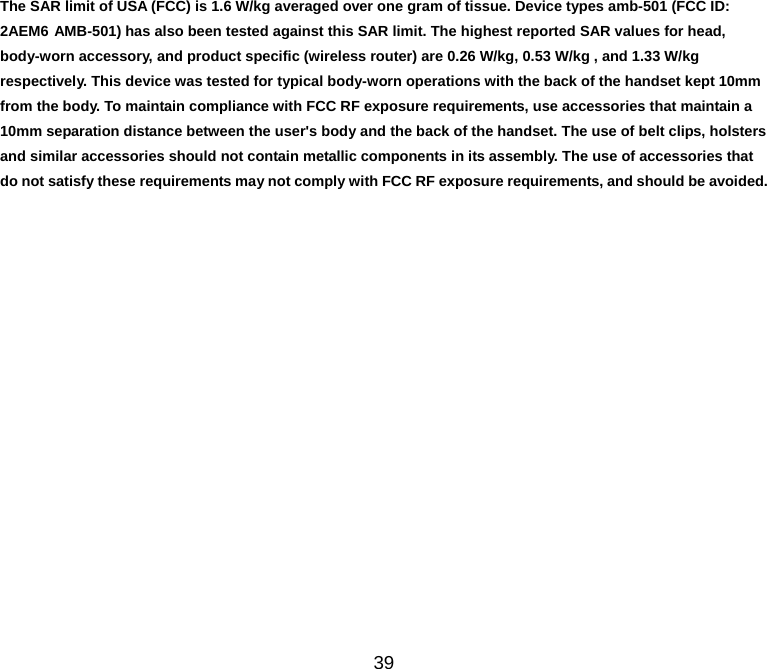39 The SAR limit of USA (FCC) is 1.6 W/kg averaged over one gram of tissue. Device types amb-501 (FCC ID: 2AEM6 AMB-501) has also been tested against this SAR limit. The highest reported SAR values for head, body-worn accessory, and product specific (wireless router) are 0.26 W/kg, 0.53 W/kg , and 1.33 W/kg respectively. This device was tested for typical body-worn operations with the back of the handset kept 10mm from the body. To maintain compliance with FCC RF exposure requirements, use accessories that maintain a 10mm separation distance between the user&apos;s body and the back of the handset. The use of belt clips, holsters and similar accessories should not contain metallic components in its assembly. The use of accessories that do not satisfy these requirements may not comply with FCC RF exposure requirements, and should be avoided. 