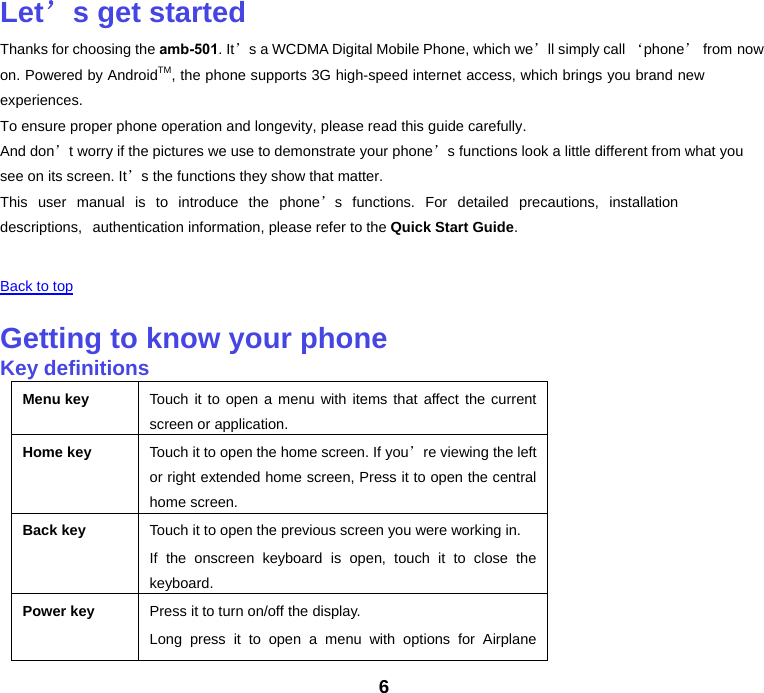 6 Let’s get startedThanks for choosing the amb-501. It’s a WCDMA Digital Mobile Phone, which we’ll simply call ‘phone’ from now on. Powered by AndroidTM, the phone supports 3G high-speed internet access, which brings you brand new experiences. To ensure proper phone operation and longevity, please read this guide carefully.  And don’t worry if the pictures we use to demonstrate your phone’s functions look a little different from what you see on its screen. It’s the functions they show that matter. This user manual is to introduce the phone’s functions. For detailed precautions, installation descriptions, authentication information, please refer to the Quick Start Guide. Back to top Getting to know your phoneKey definitionsMenu key Touch it to open a menu with items that affect the current screen or application.Home key Touch it to open the home screen. If you’re viewing the left or right extended home screen, Press it to open the central home screen.Back key Touch it to open the previous screen you were working in. If the onscreen keyboard is open, touch it to close the keyboard.Power key Press it to turn on/off the display. Long press it to open a menu with options for Airplane 