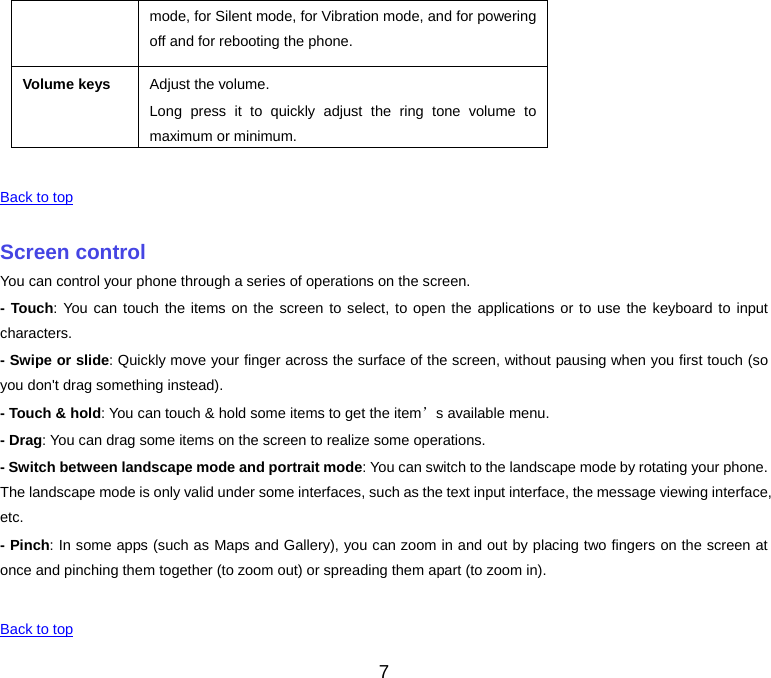 7 mode, for Silent mode, for Vibration mode, and for powering off and for rebooting the phone.Volume keys Adjust the volume. Long press it to quickly adjust the ring tone volume to maximum or minimum.Back to top Screen controlYou can control your phone through a series of operations on the screen. - Touch: You can touch the items on the screen to select, to open the applications or to use the keyboard to input characters. - Swipe or slide: Quickly move your finger across the surface of the screen, without pausing when you first touch (so you don&apos;t drag something instead). - Touch &amp; hold: You can touch &amp; hold some items to get the item’s available menu. - Drag: You can drag some items on the screen to realize some operations. - Switch between landscape mode and portrait mode: You can switch to the landscape mode by rotating your phone. The landscape mode is only valid under some interfaces, such as the text input interface, the message viewing interface, etc. - Pinch: In some apps (such as Maps and Gallery), you can zoom in and out by placing two fingers on the screen at once and pinching them together (to zoom out) or spreading them apart (to zoom in). Back to top 