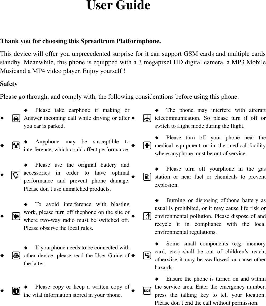    User Guide  Thank you for choosing this Spreadtrum Platformphone. This device will offer you unprecedented surprise for it can support GSM cards and multiple cards standby. Meanwhile, this phone is equipped with a 3 megapixel HD digital camera, a MP3 Mobile Musicand a MP4 video player. Enjoy yourself ! Safety Please go through, and comply with, the following considerations before using this phone.    Please  take  earphone  if  making  or Answer incoming call while driving or after you car is parked.    The  phone  may  interfere  with  aircraft telecommunication.  So  please  turn  if  off  or switch to flight mode during the flight.    Anyphone  may  be  susceptible  to interference, which could affect performance.    Please  turn  off  your  phone  near  the medical  equipment  or  in  the  medical  facility where anyphone must be out of service.     Please  use  the  original  battery  and accessories  in  order  to  have  optimal performance  and  prevent  phone  damage. Please don’t use unmatched products.    Please  turn  off  yourphone  in  the  gas station  or  near  fuel  or  chemicals  to  prevent explosion.    To  avoid  interference  with  blasting work, please turn off thephone on the site or where two-way  radio  must  be  switched  off. Please observe the local rules.    Burning  or  disposing  ofphone  battery  as usual is prohibited, or it may cause life risk or environmental pollution. Please dispose of and recycle  it  in  compliance  with  the  local environmental regulations.    If yourphone needs to be connected with other device, please read  the User Guide of the latter.    Some  small  components  (e.g.  memory card,  etc.)  shall  be  out  of  children’s  reach; otherwise it may be swallowed or cause other hazards.    Please  copy  or  keep  a  written  copy  of the vital information stored in your phone.  SOS  Ensure the phone is turned on and within the service area. Enter the emergency number, press  the  talking  key  to  tell  your  location. Please don’t end the call without permission.  