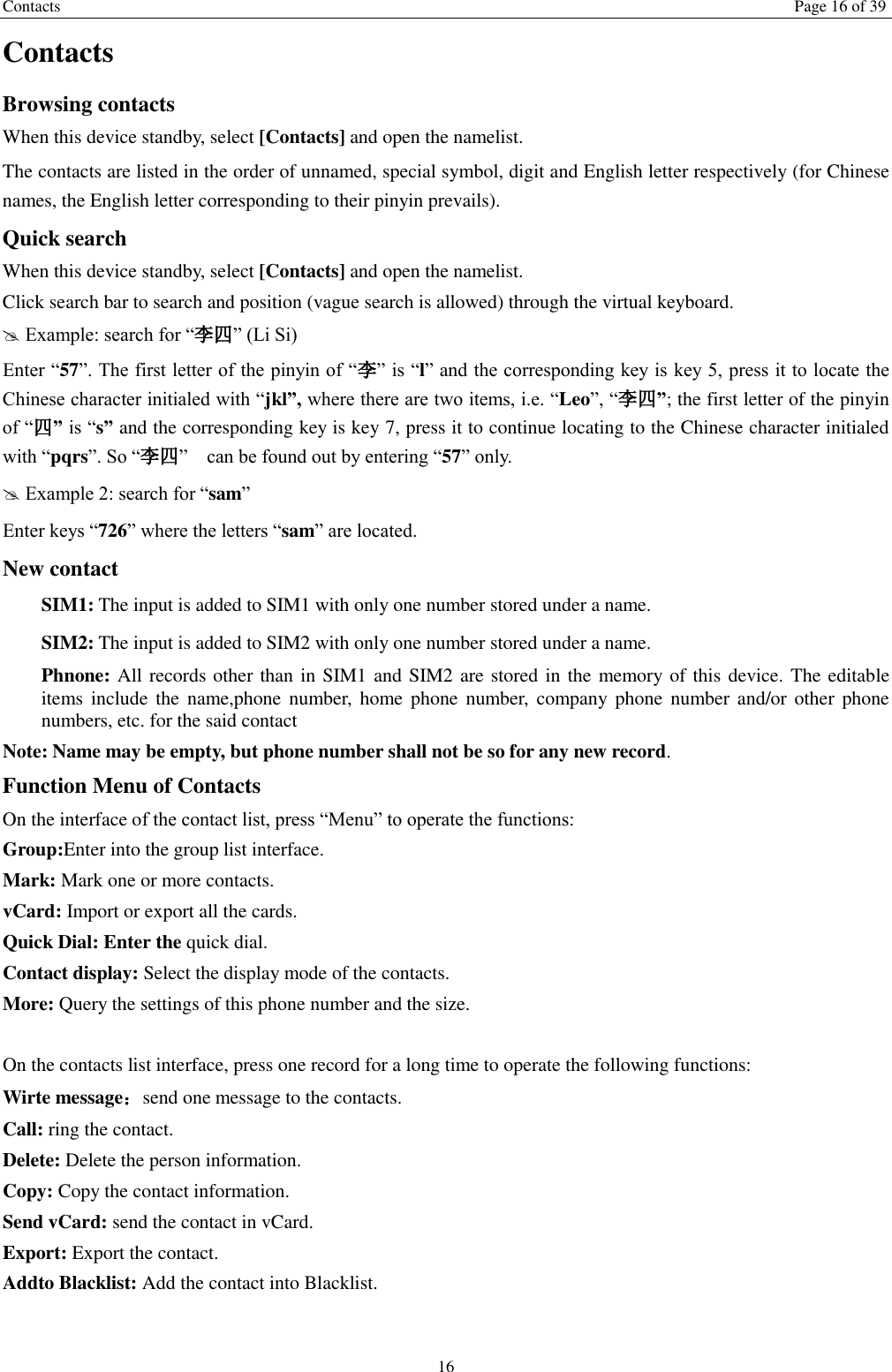 Contacts Page 16 of 39 16 Contacts Browsing contacts When this device standby, select [Contacts] and open the namelist. The contacts are listed in the order of unnamed, special symbol, digit and English letter respectively (for Chinese names, the English letter corresponding to their pinyin prevails). Quick search When this device standby, select [Contacts] and open the namelist.   Click search bar to search and position (vague search is allowed) through the virtual keyboard.  Example: search for “李四” (Li Si) Enter “57”. The first letter of the pinyin of “李” is “l” and the corresponding key is key 5, press it to locate the Chinese character initialed with “jkl”, where there are two items, i.e. “Leo”, “李四”; the first letter of the pinyin of “四” is “s” and the corresponding key is key 7, press it to continue locating to the Chinese character initialed with “pqrs”. So “李四”    can be found out by entering “57” only.  Example 2: search for “sam” Enter keys “726” where the letters “sam” are located. New contact   SIM1: The input is added to SIM1 with only one number stored under a name.   SIM2: The input is added to SIM2 with only one number stored under a name. Phnone: All records other than in SIM1 and SIM2 are stored in the memory of this device. The editable items include  the  name,phone number,  home  phone  number,  company  phone  number  and/or other  phone numbers, etc. for the said contact Note: Name may be empty, but phone number shall not be so for any new record. Function Menu of Contacts On the interface of the contact list, press “Menu” to operate the functions:   Group:Enter into the group list interface. Mark: Mark one or more contacts. vCard: Import or export all the cards.   Quick Dial: Enter the quick dial. Contact display: Select the display mode of the contacts.   More: Query the settings of this phone number and the size.  On the contacts list interface, press one record for a long time to operate the following functions:   Wirte message：send one message to the contacts. Call: ring the contact. Delete: Delete the person information. Copy: Copy the contact information. Send vCard: send the contact in vCard. Export: Export the contact. Addto Blacklist: Add the contact into Blacklist.    