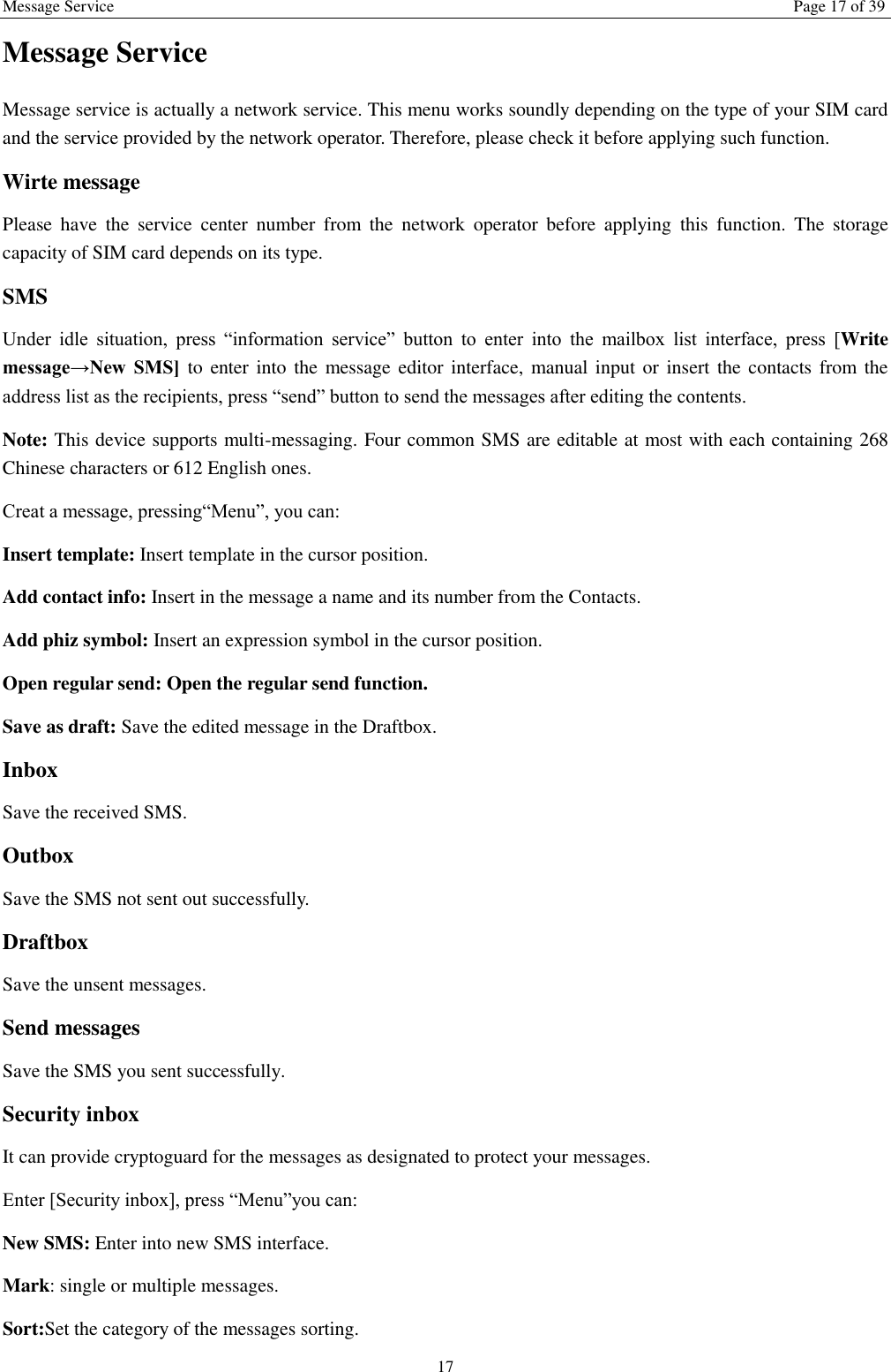 Message Service Page 17 of 39 17 Message Service   Message service is actually a network service. This menu works soundly depending on the type of your SIM card and the service provided by the network operator. Therefore, please check it before applying such function. Wirte message Please  have  the  service  center  number  from  the  network  operator  before  applying  this  function.  The  storage capacity of SIM card depends on its type. SMS Under  idle  situation,  press  “information  service”  button  to  enter  into  the  mailbox  list  interface,  press  [Write message→New  SMS]  to  enter  into  the message editor interface, manual input  or insert the contacts from the address list as the recipients, press “send” button to send the messages after editing the contents.   Note: This device supports multi-messaging. Four common SMS are editable at most with each containing 268 Chinese characters or 612 English ones. Creat a message, pressing“Menu”, you can: Insert template: Insert template in the cursor position. Add contact info: Insert in the message a name and its number from the Contacts. Add phiz symbol: Insert an expression symbol in the cursor position. Open regular send: Open the regular send function. Save as draft: Save the edited message in the Draftbox.   Inbox Save the received SMS. Outbox Save the SMS not sent out successfully. Draftbox Save the unsent messages. Send messages Save the SMS you sent successfully. Security inbox It can provide cryptoguard for the messages as designated to protect your messages. Enter [Security inbox], press “Menu”you can:   New SMS: Enter into new SMS interface. Mark: single or multiple messages. Sort:Set the category of the messages sorting.   