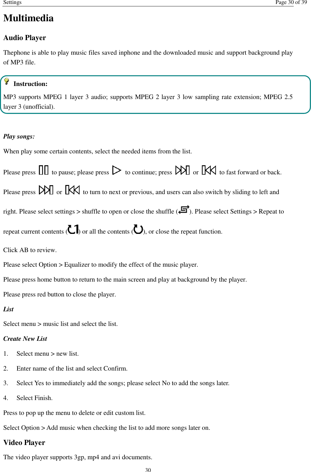 Settings Page 30 of 39 30 Multimedia Audio Player Thephone is able to play music files saved inphone and the downloaded music and support background play of MP3 file.     Instruction: MP3 supports MPEG 1 layer 3 audio; supports MPEG 2 layer 3 low sampling rate extension; MPEG 2.5 layer 3 (unofficial).  Play songs: When play some certain contents, select the needed items from the list.   Please press    to pause; please press    to continue; press    or    to fast forward or back. Please press    or    to turn to next or previous, and users can also switch by sliding to left and right. Please select settings &gt; shuffle to open or close the shuffle ( ). Please select Settings &gt; Repeat to repeat current contents ( ) or all the contents ( ), or close the repeat function.   Click AB to review. Please select Option &gt; Equalizer to modify the effect of the music player. Please press home button to return to the main screen and play at background by the player. Please press red button to close the player. List   Select menu &gt; music list and select the list. Create New List   1.    Select menu &gt; new list. 2.    Enter name of the list and select Confirm.   3.    Select Yes to immediately add the songs; please select No to add the songs later.   4.    Select Finish.   Press to pop up the menu to delete or edit custom list. Select Option &gt; Add music when checking the list to add more songs later on.   Video Player The video player supports 3gp, mp4 and avi documents. 