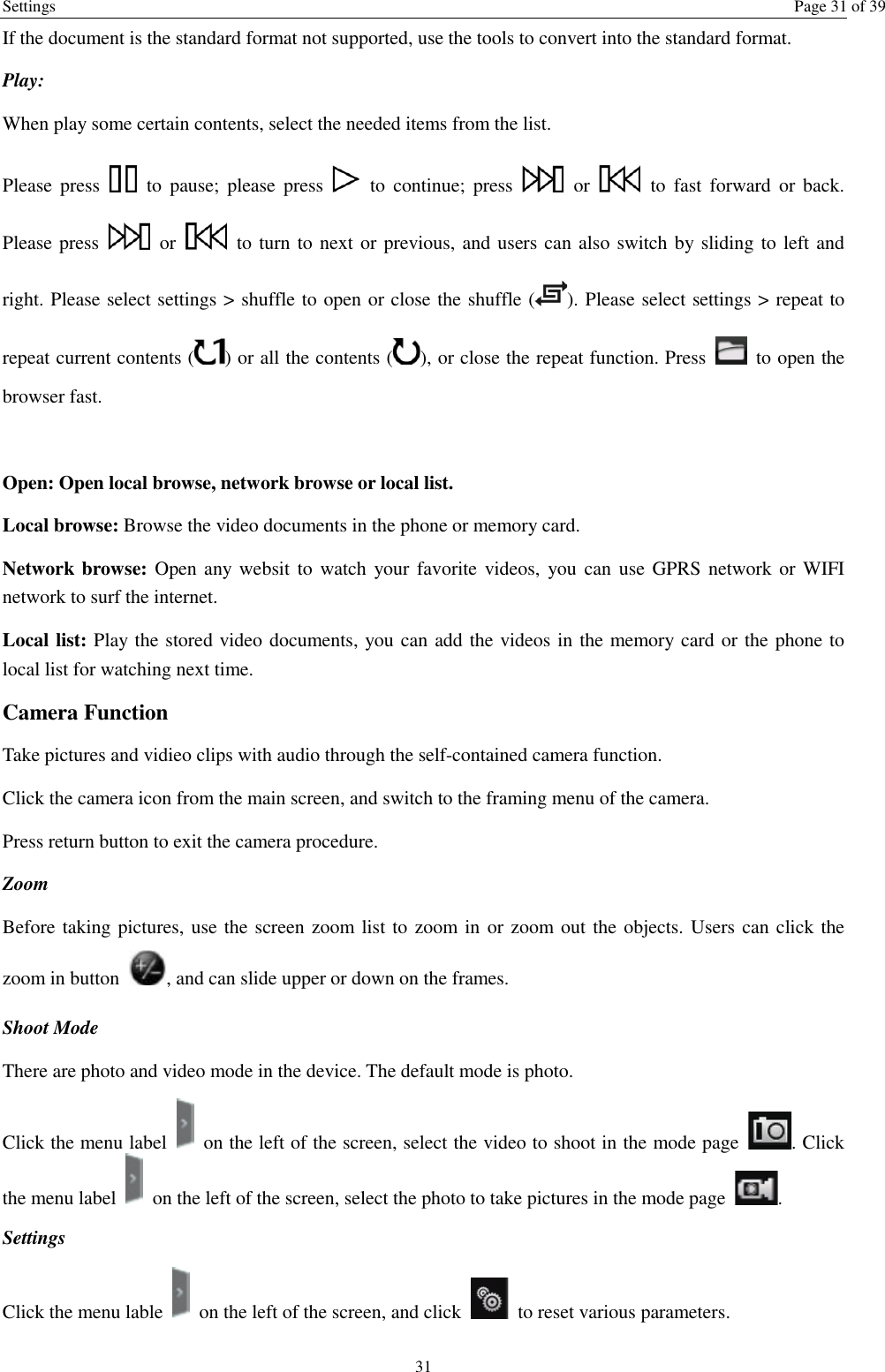 Settings  Page 31 of 39 31 If the document is the standard format not supported, use the tools to convert into the standard format.     Play:   When play some certain contents, select the needed items from the list.   Please  press    to  pause;  please press    to  continue;  press    or    to  fast  forward  or  back. Please press    or    to turn to next or previous, and users can also switch by sliding to left and right. Please select settings &gt; shuffle to open or close the shuffle ( ). Please select settings &gt; repeat to repeat current contents ( ) or all the contents ( ), or close the repeat function. Press    to open the browser fast.    Open: Open local browse, network browse or local list.   Local browse: Browse the video documents in the phone or memory card.   Network browse: Open any  websit  to  watch your favorite videos,  you can  use GPRS  network or WIFI network to surf the internet. Local list: Play the stored video documents, you can add the videos in the memory card or the phone to local list for watching next time.   Camera Function   Take pictures and vidieo clips with audio through the self-contained camera function. Click the camera icon from the main screen, and switch to the framing menu of the camera. Press return button to exit the camera procedure.   Zoom   Before taking pictures, use the screen zoom list to zoom in or zoom out the objects. Users can click the zoom in button  , and can slide upper or down on the frames. Shoot Mode There are photo and video mode in the device. The default mode is photo. Click the menu label    on the left of the screen, select the video to shoot in the mode page  . Click the menu label    on the left of the screen, select the photo to take pictures in the mode page  .   Settings   Click the menu lable    on the left of the screen, and click    to reset various parameters. 