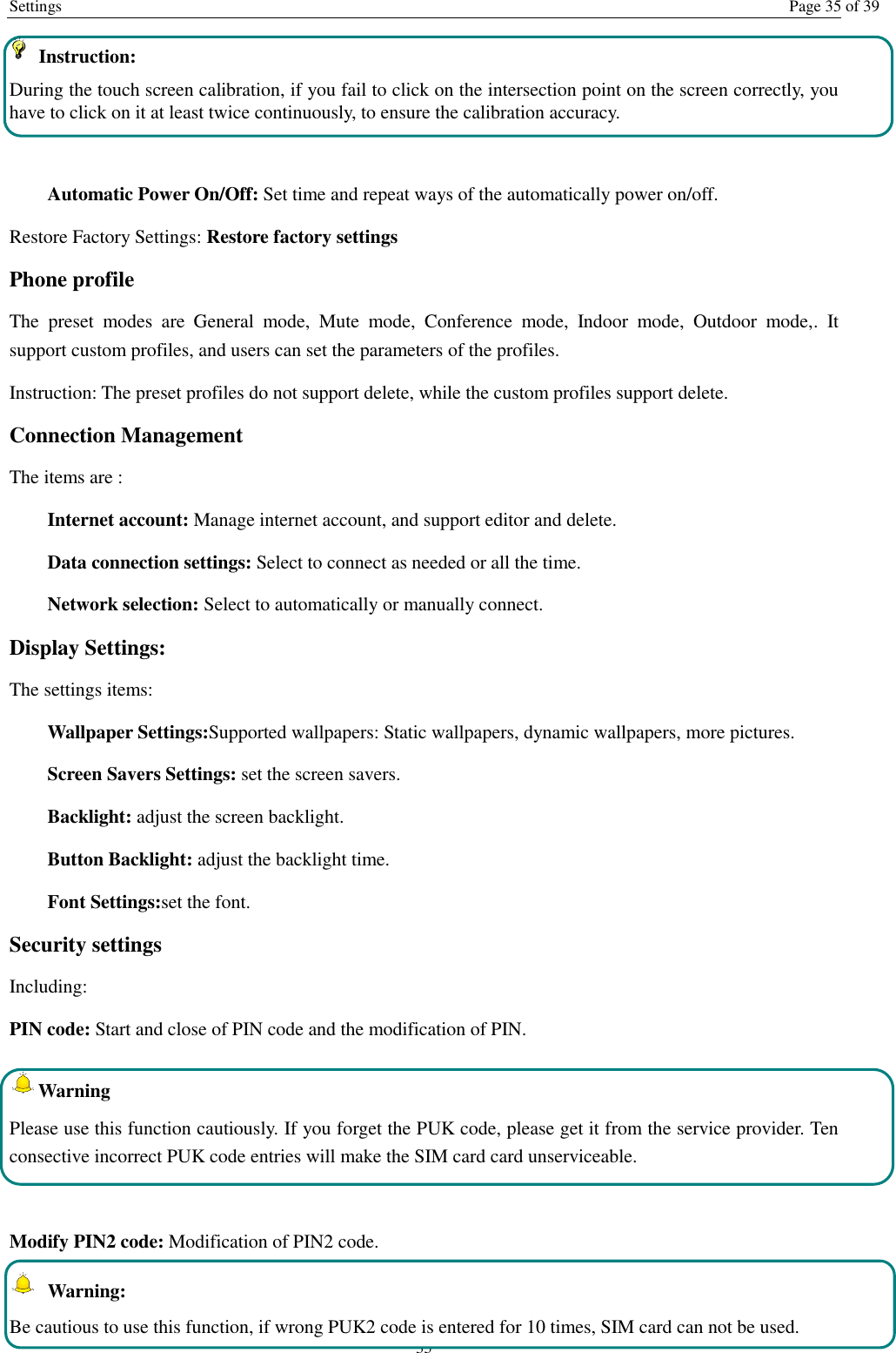 Settings  Page 35 of 39 35   Instruction:   During the touch screen calibration, if you fail to click on the intersection point on the screen correctly, you have to click on it at least twice continuously, to ensure the calibration accuracy.  Automatic Power On/Off: Set time and repeat ways of the automatically power on/off. Restore Factory Settings: Restore factory settings Phone profile The  preset  modes  are  General  mode,  Mute  mode,  Conference  mode,  Indoor  mode,  Outdoor  mode,.  It support custom profiles, and users can set the parameters of the profiles. Instruction: The preset profiles do not support delete, while the custom profiles support delete.   Connection Management The items are :   Internet account: Manage internet account, and support editor and delete.   Data connection settings: Select to connect as needed or all the time. Network selection: Select to automatically or manually connect. Display Settings: The settings items: Wallpaper Settings:Supported wallpapers: Static wallpapers, dynamic wallpapers, more pictures. Screen Savers Settings: set the screen savers. Backlight: adjust the screen backlight. Button Backlight: adjust the backlight time. Font Settings:set the font. Security settings Including: PIN code: Start and close of PIN code and the modification of PIN. Warning   Please use this function cautiously. If you forget the PUK code, please get it from the service provider. Ten consective incorrect PUK code entries will make the SIM card card unserviceable.  Modify PIN2 code: Modification of PIN2 code.   Warning:   Be cautious to use this function, if wrong PUK2 code is entered for 10 times, SIM card can not be used. 