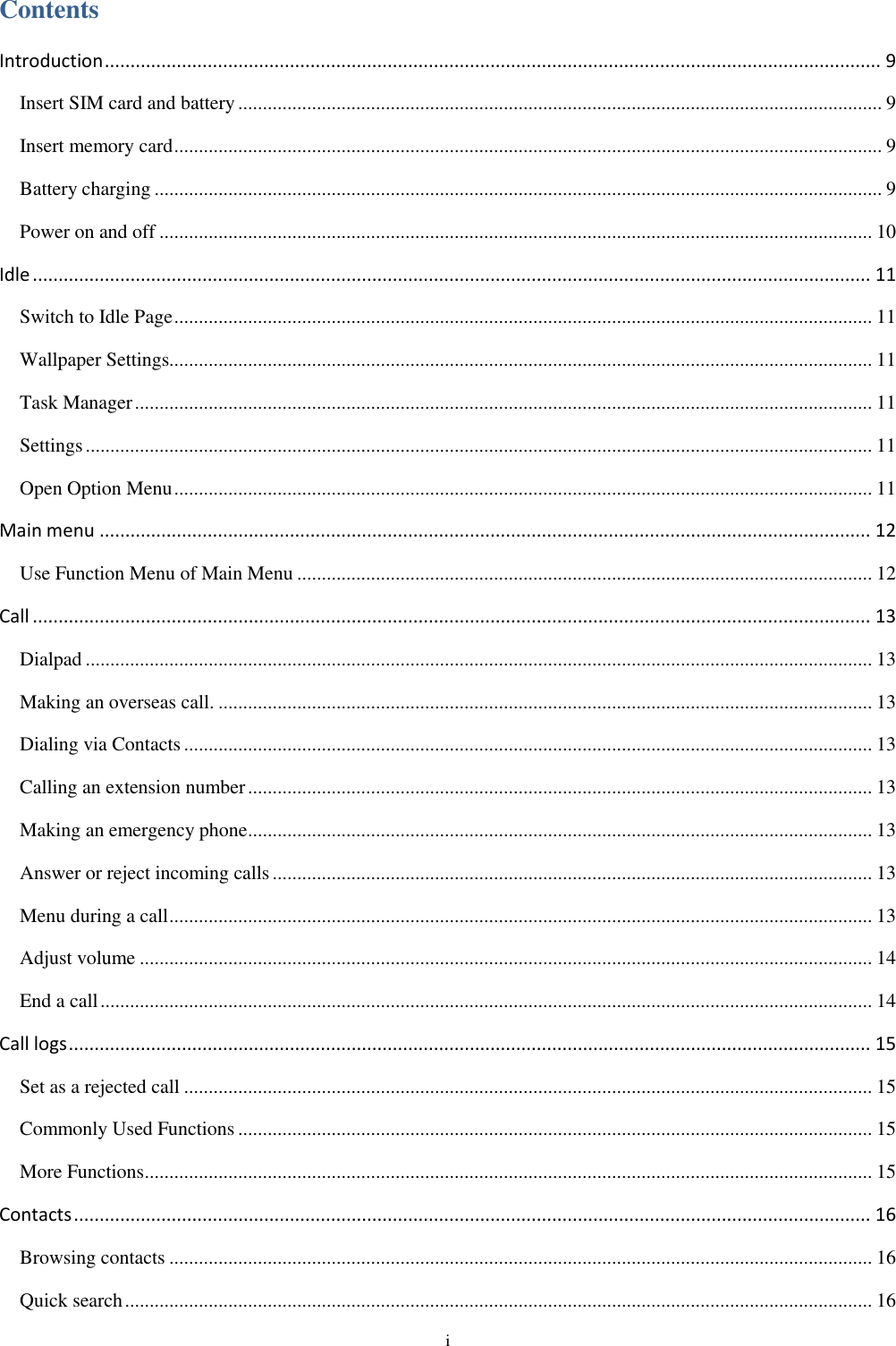  i Contents Introduction ....................................................................................................................................................... 9 Insert SIM card and battery ................................................................................................................................... 9 Insert memory card ................................................................................................................................................ 9 Battery charging .................................................................................................................................................... 9 Power on and off ................................................................................................................................................. 10 Idle ................................................................................................................................................................... 11 Switch to Idle Page .............................................................................................................................................. 11 Wallpaper Settings............................................................................................................................................... 11 Task Manager ...................................................................................................................................................... 11 Settings ................................................................................................................................................................ 11 Open Option Menu .............................................................................................................................................. 11 Main menu ...................................................................................................................................................... 12 Use Function Menu of Main Menu ..................................................................................................................... 12 Call ................................................................................................................................................................... 13 Dialpad ................................................................................................................................................................ 13 Making an overseas call. ..................................................................................................................................... 13 Dialing via Contacts ............................................................................................................................................ 13 Calling an extension number ............................................................................................................................... 13 Making an emergency phone ............................................................................................................................... 13 Answer or reject incoming calls .......................................................................................................................... 13 Menu during a call ............................................................................................................................................... 13 Adjust volume ..................................................................................................................................................... 14 End a call ............................................................................................................................................................. 14 Call logs ............................................................................................................................................................ 15 Set as a rejected call ............................................................................................................................................ 15 Commonly Used Functions ................................................................................................................................. 15 More Functions .................................................................................................................................................... 15 Contacts ........................................................................................................................................................... 16 Browsing contacts ............................................................................................................................................... 16 Quick search ........................................................................................................................................................ 16 