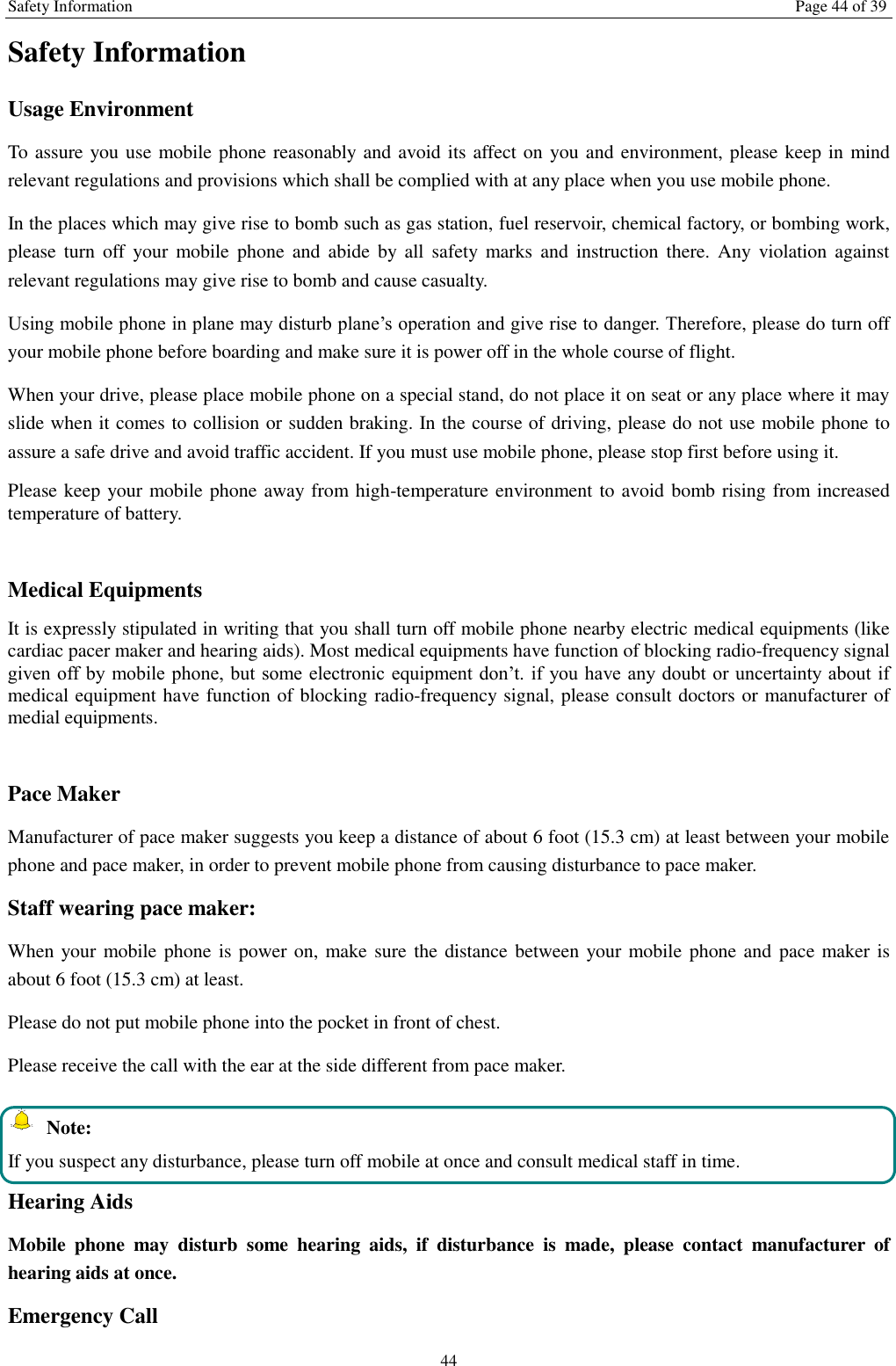 Safety Information Page 44 of 39 44 Safety Information Usage Environment   To assure you use mobile phone reasonably and avoid its affect on you and environment, please keep in mind relevant regulations and provisions which shall be complied with at any place when you use mobile phone. In the places which may give rise to bomb such as gas station, fuel reservoir, chemical factory, or bombing work, please turn  off your  mobile  phone and  abide  by  all  safety  marks  and instruction there.  Any  violation against relevant regulations may give rise to bomb and cause casualty.   Using mobile phone in plane may disturb plane’s operation and give rise to danger. Therefore, please do turn off your mobile phone before boarding and make sure it is power off in the whole course of flight. When your drive, please place mobile phone on a special stand, do not place it on seat or any place where it may slide when it comes to collision or sudden braking. In the course of driving, please do not use mobile phone to assure a safe drive and avoid traffic accident. If you must use mobile phone, please stop first before using it.   Please keep your mobile phone away from high-temperature environment to avoid bomb rising from increased temperature of battery.  Medical Equipments It is expressly stipulated in writing that you shall turn off mobile phone nearby electric medical equipments (like cardiac pacer maker and hearing aids). Most medical equipments have function of blocking radio-frequency signal given off  by  mobile  phone, but some electronic equipment don’t. if you have any doubt  or uncertainty about if medical equipment have function of blocking radio-frequency signal, please consult doctors or manufacturer of medial equipments.  Pace Maker   Manufacturer of pace maker suggests you keep a distance of about 6 foot (15.3 cm) at least between your mobile phone and pace maker, in order to prevent mobile phone from causing disturbance to pace maker. Staff wearing pace maker:   When your  mobile phone is power on,  make sure the distance between your mobile phone and pace maker is about 6 foot (15.3 cm) at least. Please do not put mobile phone into the pocket in front of chest. Please receive the call with the ear at the side different from pace maker.   Note: If you suspect any disturbance, please turn off mobile at once and consult medical staff in time. Hearing Aids Mobile  phone  may  disturb  some  hearing  aids,  if  disturbance  is  made,  please  contact  manufacturer  of hearing aids at once.   Emergency Call   