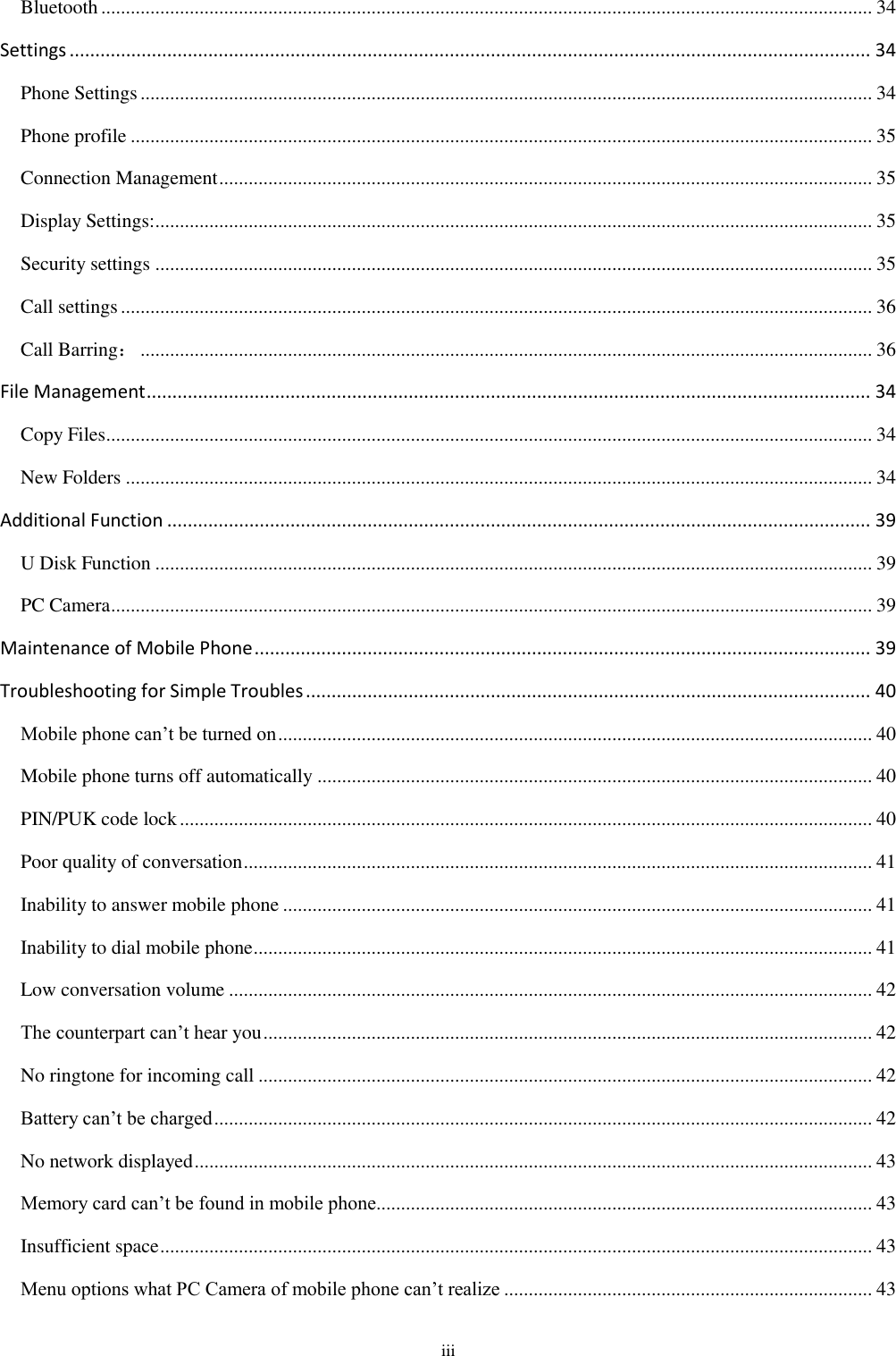  iii Bluetooth ............................................................................................................................................................. 34 Settings ............................................................................................................................................................ 34 Phone Settings ..................................................................................................................................................... 34 Phone profile ....................................................................................................................................................... 35 Connection Management ..................................................................................................................................... 35 Display Settings: .................................................................................................................................................. 35 Security settings .................................................................................................................................................. 35 Call settings ......................................................................................................................................................... 36 Call Barring： ..................................................................................................................................................... 36 File Management ............................................................................................................................................. 34 Copy Files............................................................................................................................................................ 34 New Folders ........................................................................................................................................................ 34 Additional Function ......................................................................................................................................... 39 U Disk Function .................................................................................................................................................. 39 PC Camera ........................................................................................................................................................... 39 Maintenance of Mobile Phone ........................................................................................................................ 39 Troubleshooting for Simple Troubles .............................................................................................................. 40 Mobile phone can’t be turned on ......................................................................................................................... 40 Mobile phone turns off automatically ................................................................................................................. 40 PIN/PUK code lock ............................................................................................................................................. 40 Poor quality of conversation ................................................................................................................................ 41 Inability to answer mobile phone ........................................................................................................................ 41 Inability to dial mobile phone .............................................................................................................................. 41 Low conversation volume ................................................................................................................................... 42 The counterpart can’t hear you ............................................................................................................................ 42 No ringtone for incoming call ............................................................................................................................. 42 Battery can’t be charged ...................................................................................................................................... 42 No network displayed .......................................................................................................................................... 43 Memory card can’t be found in mobile phone..................................................................................................... 43 Insufficient space ................................................................................................................................................. 43 Menu options what PC Camera of mobile phone can’t realize ........................................................................... 43 