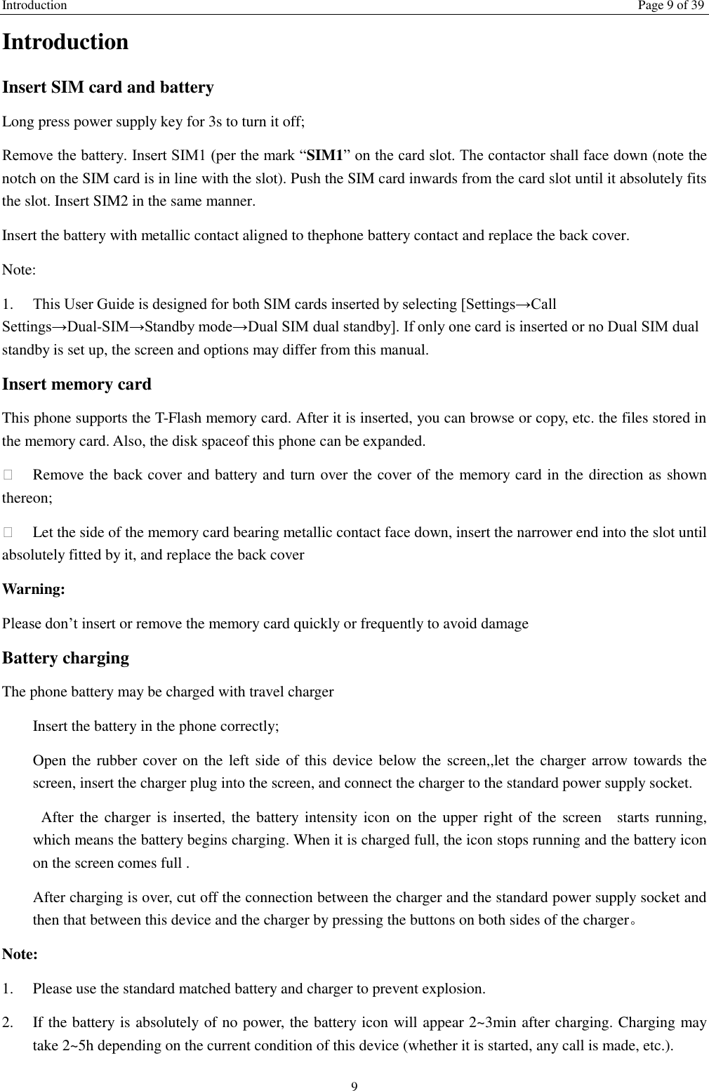 Introduction Page 9 of 39 9 Introduction Insert SIM card and battery Long press power supply key for 3s to turn it off; Remove the battery. Insert SIM1 (per the mark “SIM1” on the card slot. The contactor shall face down (note the notch on the SIM card is in line with the slot). Push the SIM card inwards from the card slot until it absolutely fits the slot. Insert SIM2 in the same manner. Insert the battery with metallic contact aligned to thephone battery contact and replace the back cover. Note:   1.  This User Guide is designed for both SIM cards inserted by selecting [Settings→Call Settings→Dual-SIM→Standby mode→Dual SIM dual standby]. If only one card is inserted or no Dual SIM dual standby is set up, the screen and options may differ from this manual. Insert memory card This phone supports the T-Flash memory card. After it is inserted, you can browse or copy, etc. the files stored in the memory card. Also, the disk spaceof this phone can be expanded.   Remove the back cover and battery and turn over the cover of the memory card in the direction as shown thereon;   Let the side of the memory card bearing metallic contact face down, insert the narrower end into the slot until absolutely fitted by it, and replace the back cover Warning: Please don’t insert or remove the memory card quickly or frequently to avoid damage Battery charging The phone battery may be charged with travel charger   Insert the battery in the phone correctly; Open the rubber cover on the left side of  this device below the screen,,let the charger arrow towards the screen, insert the charger plug into the screen, and connect the charger to the standard power supply socket.   After the charger is  inserted, the battery intensity icon  on  the upper right of the  screen    starts  running, which means the battery begins charging. When it is charged full, the icon stops running and the battery icon on the screen comes full . After charging is over, cut off the connection between the charger and the standard power supply socket and then that between this device and the charger by pressing the buttons on both sides of the charger。 Note: 1.  Please use the standard matched battery and charger to prevent explosion. 2.  If the battery is absolutely of no power, the battery icon will appear 2~3min after charging. Charging may take 2~5h depending on the current condition of this device (whether it is started, any call is made, etc.). 