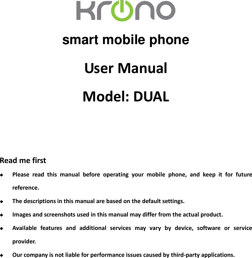    smart mobile phone User Manual Model: DUAL   Read me first  Please  read  this  manual  before  operating  your  mobile  phone,  and  keep  it  for  future reference.  The descriptions in this manual are based on the default settings.  Images and screenshots used in this manual may differ from the actual product.  Available  features  and  additional  services  may  vary  by  device,  software  or  service provider.  Our company is not liable for performance issues caused by third-party applications.             