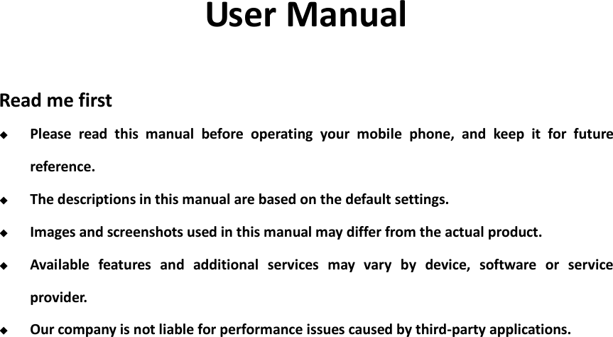    User Manual  Read me first  Please  read  this  manual  before  operating  your  mobile  phone,  and  keep  it  for  future reference.  The descriptions in this manual are based on the default settings.  Images and screenshots used in this manual may differ from the actual product.  Available  features  and  additional  services  may  vary  by  device,  software  or  service provider.  Our company is not liable for performance issues caused by third-party applications.                 