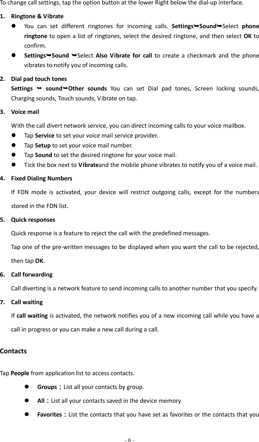  - 6 -  To change call settings, tap the option button at the lower Right below the dial-up interface. 1. Ringtone &amp; Vibrate  You  can  set  different  ringtones  for  incoming  calls.  SettingsSoundSelect  phone ringtone to open a list of ringtones, select the desired ringtone, and then select OK to confirm.  SettingsSound  Select  Also Vibrate  for  call  to  create  a  checkmark  and  the  phone vibrates to notify you of incoming calls. 2. Dial pad touch tones Settings    soundOther  sounds  You  can  set  Dial  pad  tones,  Screen  locking  sounds, Charging sounds, Touch sounds, Vibrate on tap. 3. Voice mail With the call divert network service, you can direct incoming calls to your voice mailbox.    Tap Service to set your voice mail service provider.  Tap Setup to set your voice mail number.  Tap Sound to set the desired ringtone for your voice mail.  Tick the box next to Vibrateand the mobile phone vibrates to notify you of a voice mail. 4. Fixed Dialing Numbers If  FDN  mode  is  activated,  your  device  will  restrict  outgoing  calls,  except  for  the  numbers stored in the FDN list. 5. Quick responses Quick response is a feature to reject the call with the predefined messages. Tap one of the pre-written messages to be displayed when you want the call to be rejected, then tap OK. 6. Call forwarding Call diverting is a network feature to send incoming calls to another number that you specify. 7. Call waiting If call waiting is activated, the network notifies you of a new incoming call while you have a call in progress or you can make a new call during a call. Contacts Tap People from application list to access contacts.  Groups：List all your contacts by group.  All：List all your contacts saved in the device memory.  Favorites：List the contacts that you have set as favorites or the contacts that you 