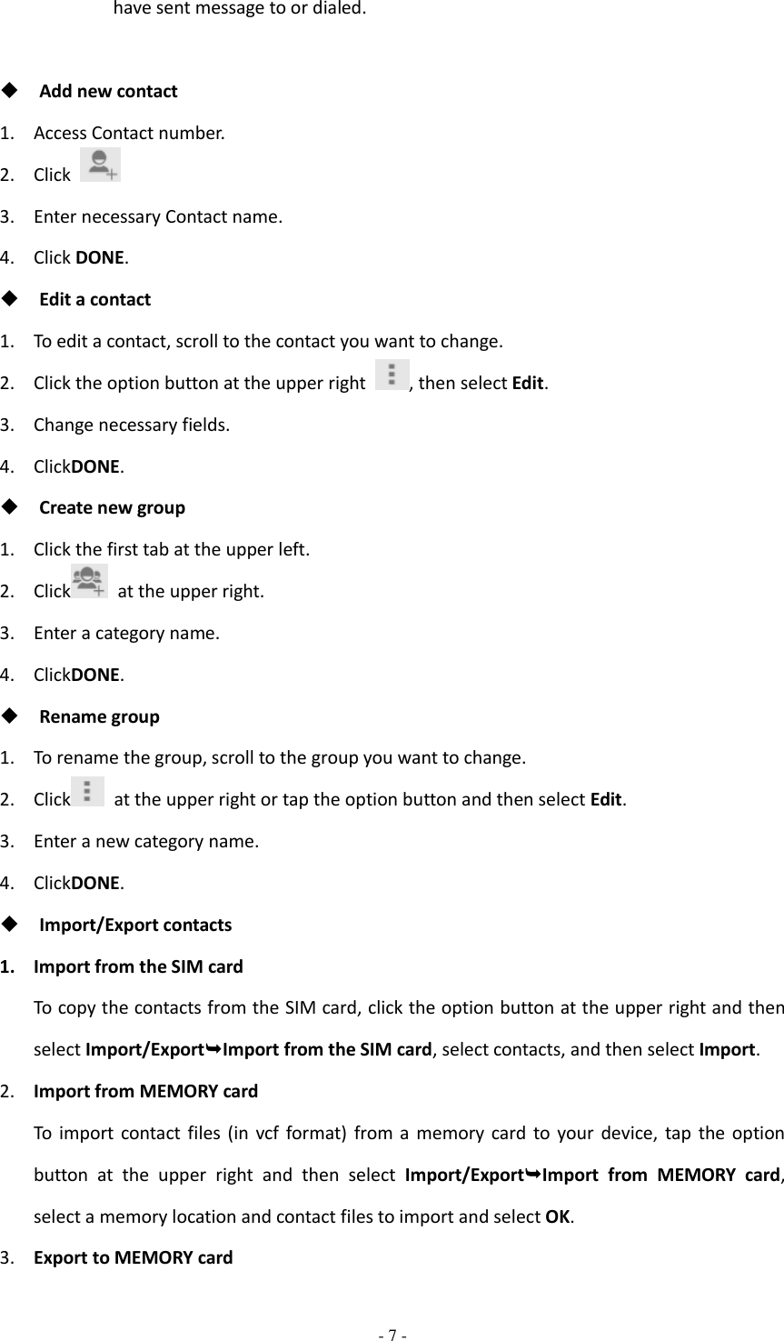  - 7 -  have sent message to or dialed.   Add new contact 1. Access Contact number. 2. Click   3. Enter necessary Contact name. 4. Click DONE.  Edit a contact 1. To edit a contact, scroll to the contact you want to change. 2. Click the option button at the upper right  , then select Edit. 3. Change necessary fields. 4. ClickDONE.  Create new group 1. Click the first tab at the upper left. 2. Click   at the upper right. 3. Enter a category name. 4. ClickDONE.  Rename group 1. To rename the group, scroll to the group you want to change. 2. Click   at the upper right or tap the option button and then select Edit. 3. Enter a new category name. 4. ClickDONE.  Import/Export contacts 1. Import from the SIM card To copy the contacts from the SIM card, click the option button at the upper right and then select Import/ExportImport from the SIM card, select contacts, and then select Import. 2. Import from MEMORY card To  import  contact files  (in  vcf format)  from  a  memory card  to  your  device, tap  the  option button  at  the  upper  right  and  then  select  Import/ExportImport  from  MEMORY  card, select a memory location and contact files to import and select OK. 3. Export to MEMORY card 