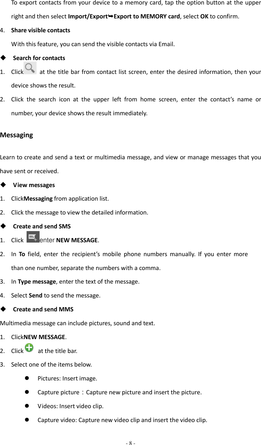  - 8 -  To export contacts from your device to a memory card, tap the option button at the upper right and then select Import/ExportExport to MEMORY card, select OK to confirm. 4. Share visible contacts With this feature, you can send the visible contacts via Email.  Search for contacts 1. Click   at the title bar from contact list screen, enter the desired information, then your device shows the result. 2. Click  the  search  icon  at  the  upper  left  from  home  screen,  enter  the  contact’s  name  or number, your device shows the result immediately. Messaging Learn to create and send a text or multimedia message, and view or manage messages that you have sent or received.  View messages 1. ClickMessaging from application list. 2. Click the message to view the detailed information.  Create and send SMS 1. Click  enter NEW MESSAGE. 2. In  To field,  enter  the  recipient’s  mobile  phone  numbers  manually.  If  you  enter  more than one number, separate the numbers with a comma. 3. In Type message, enter the text of the message. 4. Select Send to send the message.  Create and send MMS Multimedia message can include pictures, sound and text. 1. ClickNEW MESSAGE. 2. Click   at the title bar. 3. Select one of the items below.  Pictures: Insert image.  Capture picture：Capture new picture and insert the picture.  Videos: Insert video clip.  Capture video: Capture new video clip and insert the video clip. 