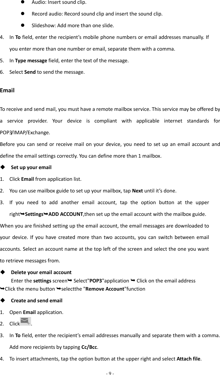  - 9 -   Audio: Insert sound clip.  Record audio: Record sound clip and insert the sound clip.  Slideshow: Add more than one slide. 4. In To field, enter the recipient’s mobile phone numbers or email addresses manually. If you enter more than one number or email, separate them with a comma. 5. In Type message field, enter the text of the message. 6. Select Send to send the message. Email To receive and send mail, you must have a remote mailbox service. This service may be offered by a  service  provider.  Your  device  is  compliant  with  applicable  internet  standards  for POP3/IMAP/Exchange. Before you  can send or  receive  mail on  your device, you need  to  set up an  email account  and define the email settings correctly. You can define more than 1 mailbox.  Set up your email 1. Click Email from application list. 2. You can use mailbox guide to set up your mailbox, tap Next until it’s done. 3. If  you  need  to  add  another  email  account,  tap  the  option  button  at  the  upper rightSettingsADD ACCOUNT,then set up the email account with the mailbox guide. When you are finished setting up the email account, the email messages are downloaded to your  device.  If  you  have  created  more  than  two  accounts,  you  can  switch  between  email accounts. Select an account name at the top left of the screen and select the one you want to retrieve messages from.  Delete your email account Enter the settings screen Select&quot;POP3&quot;application  Click on the email address Click the menu button selectthe &quot;Remove Account&quot;function  Create and send email 1. Open Email application. 2. Click . 3. In To field, enter the recipient’s email addresses manually and separate them with a comma. Add more recipients by tapping Cc/Bcc. 4. To insert attachments, tap the option button at the upper right and select Attach file. 