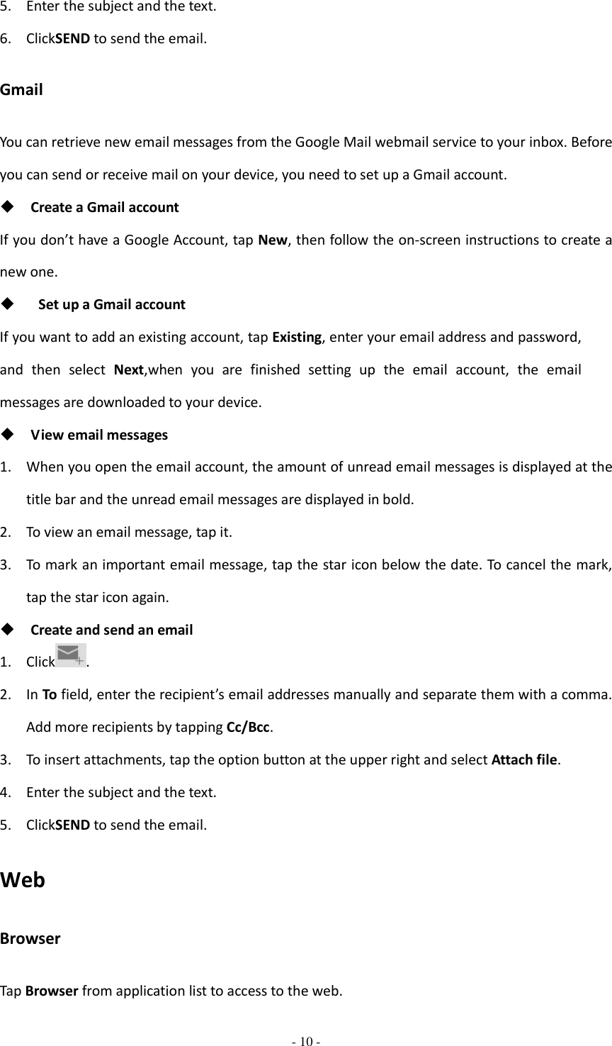  - 10 -  5. Enter the subject and the text. 6. ClickSEND to send the email. Gmail You can retrieve new email messages from the Google Mail webmail service to your inbox. Before you can send or receive mail on your device, you need to set up a Gmail account.  Create a Gmail account If you don’t have a Google Account, tap New, then follow the on-screen instructions to create a new one.    Set up a Gmail account If you want to add an existing account, tap Existing, enter your email address and password, and  then  select  Next,when  you  are  finished  setting  up  the  email  account,  the  email messages are downloaded to your device.  View email messages 1. When you open the email account, the amount of unread email messages is displayed at the title bar and the unread email messages are displayed in bold.   2. To view an email message, tap it. 3. To mark an important email message, tap the star icon below the date. To cancel the mark, tap the star icon again.  Create and send an email 1. Click . 2. In To field, enter the recipient’s email addresses manually and separate them with a comma. Add more recipients by tapping Cc/Bcc. 3. To insert attachments, tap the option button at the upper right and select Attach file.   4. Enter the subject and the text. 5. ClickSEND to send the email. Web Browser Tap Browser from application list to access to the web. 