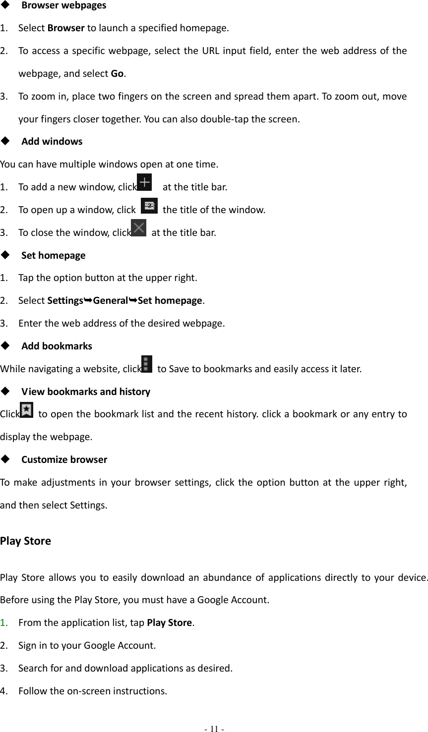  - 11 -   Browser webpages 1. Select Browser to launch a specified homepage. 2. To access a specific webpage, select the URL input field, enter the web address of the webpage, and select Go. 3. To zoom in, place two fingers on the screen and spread them apart. To zoom out, move your fingers closer together. You can also double-tap the screen.  Add windows You can have multiple windows open at one time. 1. To add a new window, click   at the title bar. 2. To open up a window, click    the title of the window.   3. To close the window, click   at the title bar.  Set homepage 1. Tap the option button at the upper right. 2. Select SettingsGeneralSet homepage. 3. Enter the web address of the desired webpage.  Add bookmarks While navigating a website, click   to Save to bookmarks and easily access it later.  View bookmarks and history Click   to open the bookmark list and the recent history. click a bookmark or any entry to display the webpage.  Customize browser To  make  adjustments  in  your browser settings,  click  the  option button  at the upper right, and then select Settings. Play Store Play  Store  allows you to  easily  download  an  abundance  of applications  directly  to  your device. Before using the Play Store, you must have a Google Account. 1. From the application list, tap Play Store. 2. Sign in to your Google Account. 3. Search for and download applications as desired. 4. Follow the on-screen instructions. 