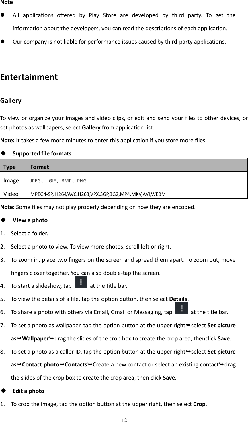  - 12 -  Note  All  applications  offered  by  Play  Store  are  developed  by  third  party.  To  get  the information about the developers, you can read the descriptions of each application.  Our company is not liable for performance issues caused by third-party applications.  Entertainment Gallery To view or organize your images and video clips, or edit and send your files to other devices, or set photos as wallpapers, select Gallery from application list. Note: It takes a few more minutes to enter this application if you store more files.  Supported file formats Type Format Image JPEG、  GIF、BMP、PNG Video MPEG4-SP, H264/AVC,H263,VPX,3GP,3G2,MP4,MKV,AVI,WEBM Note: Some files may not play properly depending on how they are encoded.  View a photo 1. Select a folder. 2. Select a photo to view. To view more photos, scroll left or right. 3. To zoom in, place two fingers on the screen and spread them apart. To zoom out, move fingers closer together. You can also double-tap the screen. 4. To start a slideshow, tap    at the title bar. 5. To view the details of a file, tap the option button, then select Details. 6. To share a photo with others via Email, Gmail or Messaging, tap    at the title bar. 7. To set a photo as wallpaper, tap the option button at the upper rightselect Set picture asWallpaperdrag the slides of the crop box to create the crop area, thenclick Save. 8. To set a photo as a caller ID, tap the option button at the upper rightselect Set picture asContact photoContactsCreate a new contact or select an existing contactdrag the slides of the crop box to create the crop area, then click Save.  Edit a photo 1. To crop the image, tap the option button at the upper right, then select Crop. 