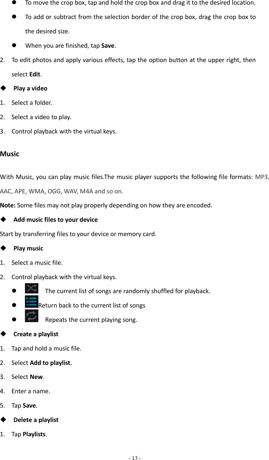  - 13 -   To move the crop box, tap and hold the crop box and drag it to the desired location.  To add or subtract from the selection border of the crop box, drag the crop box to the desired size.  When you are finished, tap Save. 2. To edit photos and apply various effects, tap the option button at the upper right, then select Edit.  Play a video 1. Select a folder. 2. Select a video to play. 3. Control playback with the virtual keys. Music With Music, you can play music files.The music player supports the following file formats: MP3, AAC, APE, WMA, OGG, WAV, M4A and so on. Note: Some files may not play properly depending on how they are encoded.  Add music files to your device Start by transferring files to your device or memory card.  Play music 1. Select a music file. 2. Control playback with the virtual keys.    The current list of songs are randomly shuffled for playback.  Return back to the current list of songs    Repeats the current playing song.  Create a playlist 1. Tap and hold a music file.   2. Select Add to playlist. 3. Select New. 4. Enter a name. 5. Tap Save.  Delete a playlist 1. Tap Playlists. 