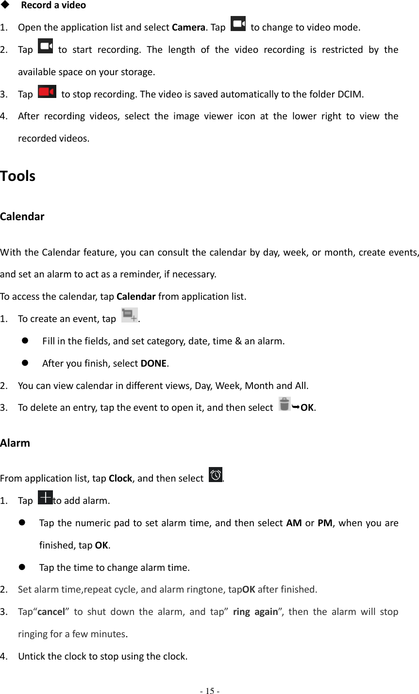  - 15 -    Record a video 1. Open the application list and select Camera. Tap    to change to video mode. 2. Tap    to  start  recording.  The  length  of  the  video  recording  is  restricted  by  the available space on your storage. 3. Tap    to stop recording. The video is saved automatically to the folder DCIM. 4. After  recording  videos,  select  the  image  viewer  icon  at  the  lower  right  to  view  the recorded videos. Tools Calendar With the Calendar feature, you can consult the calendar by day, week, or month, create events, and set an alarm to act as a reminder, if necessary. To access the calendar, tap Calendar from application list. 1. To create an event, tap  .    Fill in the fields, and set category, date, time &amp; an alarm.  After you finish, select DONE. 2. You can view calendar in different views, Day, Week, Month and All. 3. To delete an entry, tap the event to open it, and then select  OK. Alarm From application list, tap Clock, and then select  . 1. Tap  to add alarm.  Tap the numeric pad to set alarm time, and then select AM or PM, when you are finished, tap OK.  Tap the time to change alarm time. 2. Set alarm time,repeat cycle, and alarm ringtone, tapOK after finished. 3. Tap“cancel”  to  shut  down  the  alarm,  and  tap”  ring  again”,  then  the  alarm  will  stop ringing for a few minutes. 4. Untick the clock to stop using the clock. 