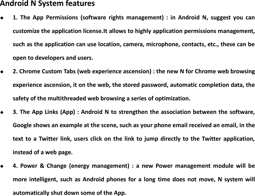    Android N System features  1.  The  App  Permissions  (software  rights  management)  :  in  Android  N,  suggest  you  can customize the application license.It allows to highly application permissions management, such as the application can use location, camera, microphone, contacts, etc., these can be open to developers and users.  2. Chrome Custom Tabs (web experience ascension) : the new N for Chrome web browsing experience ascension, it on the web, the stored password, automatic completion data, the safety of the multithreaded web browsing a series of optimization.  3. The App Links (App) :  Android N to strengthen  the association between the  software, Google shows an example at the scene, such as your phone email received an email, in the text  to  a  Twitter link,  users  click  on the link  to  jump directly  to  the  Twitter application, instead of a web page.  4.  Power  &amp;  Change  (energy  management)  :  a  new  Power  management  module  will  be more intelligent,  such  as Android  phones for  a  long  time  does not  move,  N  system  will automatically shut down some of the App.