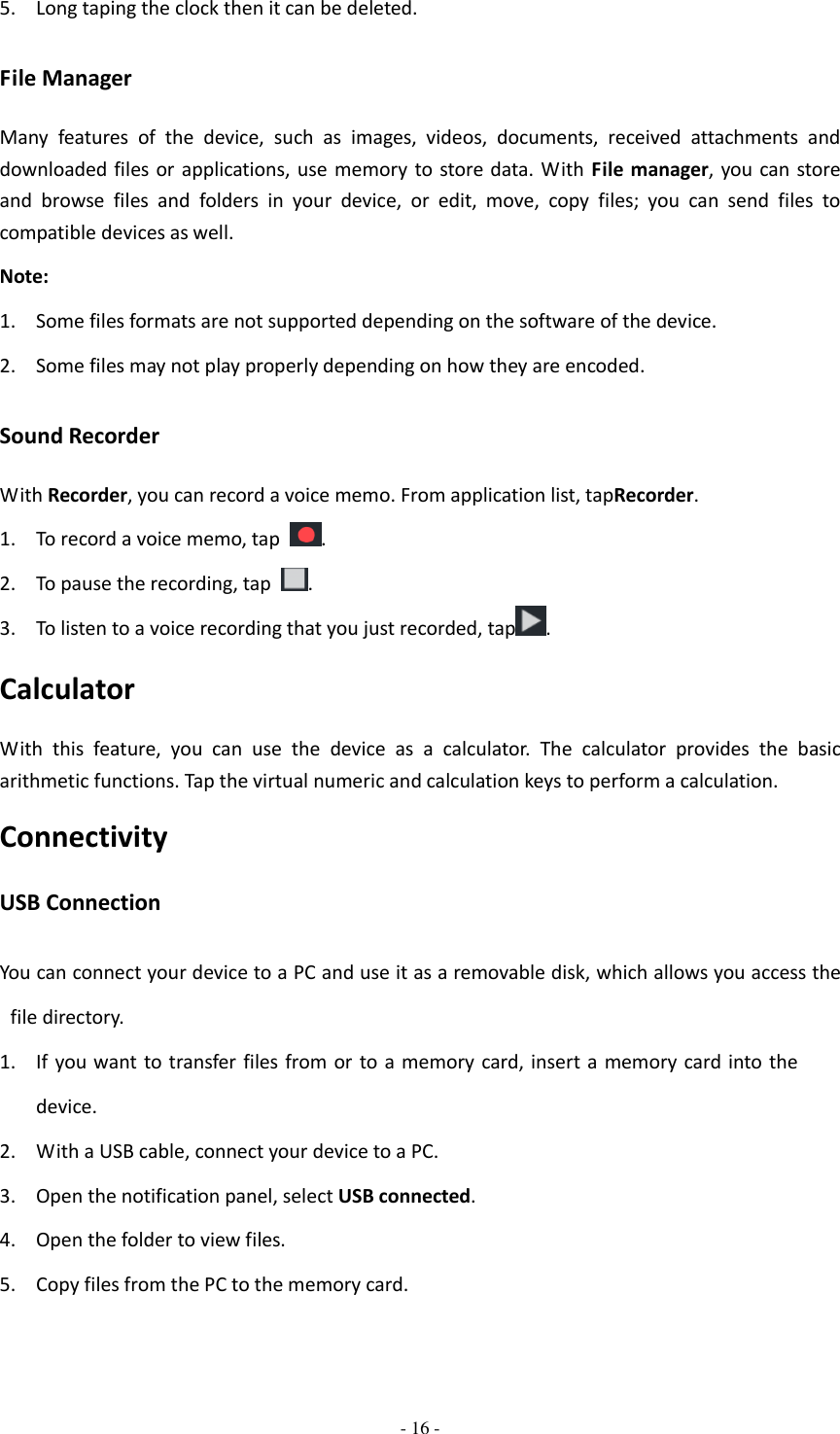  - 16 -  5. Long taping the clock then it can be deleted. File Manager Many  features  of  the  device,  such  as  images,  videos,  documents,  received  attachments  and downloaded files or applications, use  memory to store data. With  File manager, you can store and  browse  files  and  folders  in  your  device,  or  edit,  move,  copy  files;  you  can  send  files  to compatible devices as well.   Note: 1. Some files formats are not supported depending on the software of the device. 2. Some files may not play properly depending on how they are encoded. Sound Recorder With Recorder, you can record a voice memo. From application list, tapRecorder. 1. To record a voice memo, tap  . 2. To pause the recording, tap  . 3. To listen to a voice recording that you just recorded, tap . Calculator With  this  feature,  you  can  use  the  device  as  a  calculator.  The  calculator  provides  the  basic arithmetic functions. Tap the virtual numeric and calculation keys to perform a calculation. Connectivity USB Connection You can connect your device to a PC and use it as a removable disk, which allows you access the file directory. 1. If you want to transfer  files  from  or to a memory  card, insert a  memory  card into the device. 2. With a USB cable, connect your device to a PC. 3. Open the notification panel, select USB connected. 4. Open the folder to view files. 5. Copy files from the PC to the memory card. 