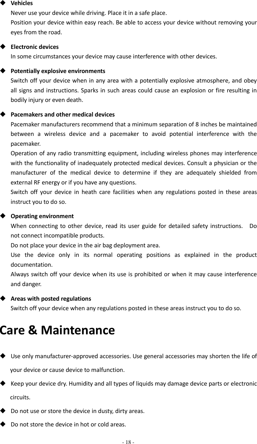  - 18 -   Vehicles Never use your device while driving. Place it in a safe place. Position your device within easy reach. Be able to access your device without removing your eyes from the road.  Electronic devices In some circumstances your device may cause interference with other devices.  Potentially explosive environments Switch off your device when in any area with a potentially explosive atmosphere, and obey all signs and  instructions. Sparks in such areas could cause an  explosion or fire resulting in bodily injury or even death.  Pacemakers and other medical devices Pacemaker manufacturers recommend that a minimum separation of 8 inches be maintained between  a  wireless  device  and  a  pacemaker  to  avoid  potential  interference  with  the pacemaker. Operation of any radio transmitting  equipment, including wireless phones may interference with the functionality of inadequately protected medical devices. Consult a physician or the manufacturer  of  the  medical  device  to  determine  if  they  are  adequately  shielded  from external RF energy or if you have any questions.   Switch  off  your  device  in  heath  care  facilities  when  any  regulations  posted  in  these  areas instruct you to do so.  Operating environment When  connecting  to  other  device,  read its  user guide  for  detailed safety instructions.    Do not connect incompatible products.   Do not place your device in the air bag deployment area. Use  the  device  only  in  its  normal  operating  positions  as  explained  in  the  product documentation. Always switch off your device when its use is prohibited or when it may cause interference and danger.  Areas with posted regulations Switch off your device when any regulations posted in these areas instruct you to do so. Care &amp; Maintenance  Use only manufacturer-approved accessories. Use general accessories may shorten the life of your device or cause device to malfunction.    Keep your device dry. Humidity and all types of liquids may damage device parts or electronic circuits.  Do not use or store the device in dusty, dirty areas.  Do not store the device in hot or cold areas. 