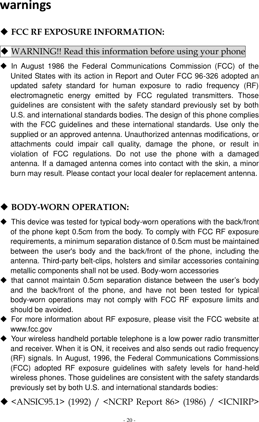  - 20 -   warnings  FCC RF EXPOSURE INFORMATION:  WARNING!! Read this information before using your phone   In  August  1986  the  Federal  Communications  Commission  (FCC)  of  the United States with its action in Report and Outer FCC 96-326 adopted an updated  safety  standard  for  human  exposure  to  radio  frequency  (RF) electromagnetic  energy  emitted  by  FCC  regulated  transmitters.  Those guidelines are  consistent  with the safety standard previously set by both U.S. and international standards bodies. The design of this phone complies with the  FCC  guidelines  and these international standards.  Use only the supplied or an approved antenna. Unauthorized antennas modifications, or attachments  could  impair  call  quality,  damage  the  phone,  or  result  in violation  of  FCC  regulations.  Do  not  use  the  phone  with  a  damaged antenna. If a damaged antenna comes into contact with the skin, a minor burn may result. Please contact your local dealer for replacement antenna.    BODY-WORN OPERATION:   This device was tested for typical body-worn operations with the back/front of the phone kept 0.5cm from the body. To comply with FCC RF exposure requirements, a minimum separation distance of 0.5cm must be maintained between  the  user&apos;s  body  and  the  back/front  of  the  phone,  including  the antenna. Third-party belt-clips, holsters and similar accessories containing metallic components shall not be used. Body-worn accessories   that cannot maintain 0.5cm  separation distance between the  user’s body and  the  back/front  of  the  phone,  and  have  not  been  tested  for  typical body-worn  operations may not comply with FCC RF exposure limits and should be avoided.   For more information about RF exposure, please visit the FCC website at www.fcc.gov   Your wireless handheld portable telephone is a low power radio transmitter and receiver. When it is ON, it receives and also sends out radio frequency (RF) signals. In August, 1996, the Federal Communications Commissions (FCC)  adopted  RF  exposure  guidelines  with  safety  levels  for  hand-held wireless phones. Those guidelines are consistent with the safety standards previously set by both U.S. and international standards bodies:  &lt;ANSIC95.1&gt; (1992) / &lt;NCRP Report 86&gt;  (1986) /  &lt;ICNIRP&gt; 