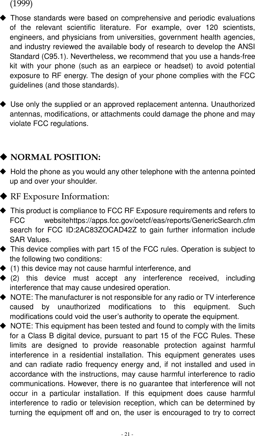  - 21 -  (1999)   Those standards were based on comprehensive and periodic evaluations of  the  relevant  scientific  literature.  For  example,  over  120  scientists, engineers, and physicians from universities, government health agencies, and industry reviewed the available body of research to develop the ANSI Standard (C95.1). Nevertheless, we recommend that you use a hands-free kit  with  your  phone  (such  as  an  earpiece  or  headset)  to  avoid  potential exposure to RF energy. The design of your phone complies with the FCC guidelines (and those standards).    Use only the supplied or an approved replacement antenna. Unauthorized antennas, modifications, or attachments could damage the phone and may violate FCC regulations.     NORMAL POSITION:     Hold the phone as you would any other telephone with the antenna pointed up and over your shoulder.  RF Exposure Information:   This product is compliance to FCC RF Exposure requirements and refers to FCC  websitehttps://apps.fcc.gov/oetcf/eas/reports/GenericSearch.cfm  search  for  FCC  ID:2AC83ZOCAD42Z  to  gain  further  information  include SAR Values.   This device complies with part 15 of the FCC rules. Operation is subject to the following two conditions:   (1) this device may not cause harmful interference, and   (2)  this  device  must  accept  any  interference  received,  including interference that may cause undesired operation.   NOTE: The manufacturer is not responsible for any radio or TV interference caused  by  unauthorized  modifications  to  this  equipment.  Such modifications could void the user’s authority to operate the equipment.   NOTE: This equipment has been tested and found to comply with the limits for a Class B digital device, pursuant to part 15 of the FCC Rules. These limits  are  designed  to  provide  reasonable  protection  against  harmful interference  in  a  residential  installation.  This  equipment  generates  uses and can  radiate radio frequency energy and, if  not installed and used in accordance with the instructions, may cause harmful interference to radio communications. However, there is no guarantee that interference will not occur  in  a  particular  installation.  If  this  equipment  does  cause  harmful interference to radio or television reception, which can be determined by turning the equipment off and on, the user is encouraged to try to correct 