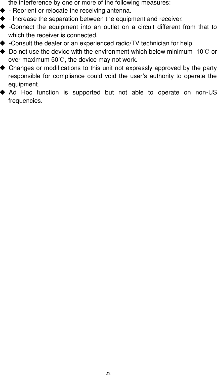  - 22 -  the interference by one or more of the following measures:   - Reorient or relocate the receiving antenna.   - Increase the separation between the equipment and receiver.   -Connect  the  equipment  into  an  outlet  on  a  circuit  different  from  that  to which the receiver is connected.   -Consult the dealer or an experienced radio/TV technician for help   Do not use the device with the environment which below minimum -10℃ or over maximum 50℃, the device may not work.   Changes or modifications to this unit not expressly approved by the party responsible  for  compliance  could  void  the  user’s authority  to  operate  the equipment.   Ad  Hoc  function  is  supported  but  not  able  to  operate  on  non-US frequencies.     