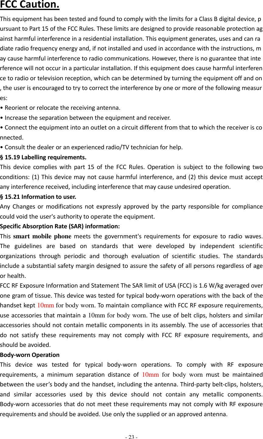  - 23 -   FCC Caution. This equipment has been tested and found to comply with the limits for a Class B digital device, pursuant to Part 15 of the FCC Rules. These limits are designed to provide reasonable protection against harmful interference in a residential installation. This equipment generates, uses and can radiate radio frequency energy and, if not installed and used in accordance with the instructions, may cause harmful interference to radio communications. However, there is no guarantee that interference will not occur in a particular installation. If this equipment does cause harmful interference to radio or television reception, which can be determined by turning the equipment off and on, the user is encouraged to try to correct the interference by one or more of the following measures: • Reorient or relocate the receiving antenna. • Increase the separation between the equipment and receiver. • Connect the equipment into an outlet on a circuit different from that to which the receiver is connected. • Consult the dealer or an experienced radio/TV technician for help. § 15.19 Labelling requirements. This  device  complies  with  part  15  of  the  FCC  Rules.  Operation  is  subject  to  the  following  two conditions: (1) This device may  not cause harmful interference, and (2) this device must accept any interference received, including interference that may cause undesired operation. § 15.21 Information to user. Any  Changes  or  modifications  not  expressly  approved  by  the  party  responsible  for  compliance could void the user&apos;s authority to operate the equipment. Specific Absorption Rate (SAR) information: This  smart mobile phone  meets  the  government&apos;s  requirements  for  exposure  to  radio  waves. The  guidelines  are  based  on  standards  that  were  developed  by  independent  scientific organizations  through  periodic  and  thorough  evaluation  of  scientific  studies.  The  standards include a substantial safety margin designed to assure the safety of all persons regardless of age or health. FCC RF Exposure Information and Statement The SAR limit of USA (FCC) is 1.6 W/kg averaged over one gram of tissue. This device was tested for typical body-worn operations with the back of the handset kept 10mm for body worn. To maintain compliance with FCC RF exposure requirements, use accessories that maintain a 10mm for body worn. The use of belt clips, holsters and similar accessories should not contain metallic components in its assembly. The use of accessories that do  not  satisfy  these  requirements  may  not  comply  with  FCC  RF  exposure  requirements,  and should be avoided. Body-worn Operation This  device  was  tested  for  typical  body-worn  operations.  To  comply  with  RF  exposure requirements,  a  minimum  separation  distance  of  10mm  for  body  worn  must  be  maintained between the user’s body and the handset, including the antenna. Third-party belt-clips, holsters, and  similar  accessories  used  by  this  device  should  not  contain  any  metallic  components. Body-worn accessories that do not meet these requirements may not comply with RF exposure requirements and should be avoided. Use only the supplied or an approved antenna. 