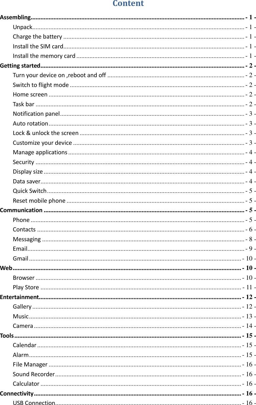    Content Assembling................................................................................................................................... - 1 - Unpack.................................................................................................................................. - 1 - Charge the battery ............................................................................................................... - 1 - Install the SIM card ............................................................................................................... - 1 - Install the memory card ....................................................................................................... - 1 - Getting started ............................................................................................................................. - 2 - Turn your device on ,reboot and off .................................................................................... - 2 - Switch to flight mode ........................................................................................................... - 2 - Home screen ........................................................................................................................ - 2 - Task bar ................................................................................................................................ - 2 - Notification panel ................................................................................................................. - 3 - Auto rotation ........................................................................................................................ - 3 - Lock &amp; unlock the screen ..................................................................................................... - 3 - Customize your device ......................................................................................................... - 3 - Manage applications ............................................................................................................ - 4 - Security ................................................................................................................................ - 4 - Display size ........................................................................................................................... - 4 - Data saver ............................................................................................................................. - 4 - Quick Switch ......................................................................................................................... - 5 - Reset mobile phone ............................................................................................................. - 5 - Communication ........................................................................................................................... - 5 - Phone ................................................................................................................................... - 5 - Contacts ............................................................................................................................... - 6 - Messaging ............................................................................................................................ - 8 - Email ..................................................................................................................................... - 9 - Gmail .................................................................................................................................. - 10 - Web ............................................................................................................................................ - 10 - Browser .............................................................................................................................. - 10 - Play Store ........................................................................................................................... - 11 - Entertainment............................................................................................................................ - 12 - Gallery ................................................................................................................................ - 12 - Music .................................................................................................................................. - 13 - Camera ............................................................................................................................... - 14 - Tools ........................................................................................................................................... - 15 - Calendar ............................................................................................................................. - 15 - Alarm .................................................................................................................................. - 15 - File Manager ...................................................................................................................... - 16 - Sound Recorder .................................................................................................................. - 16 - Calculator ........................................................................................................................... - 16 - Connectivity ............................................................................................................................... - 16 - USB Connection.................................................................................................................. - 16 - 