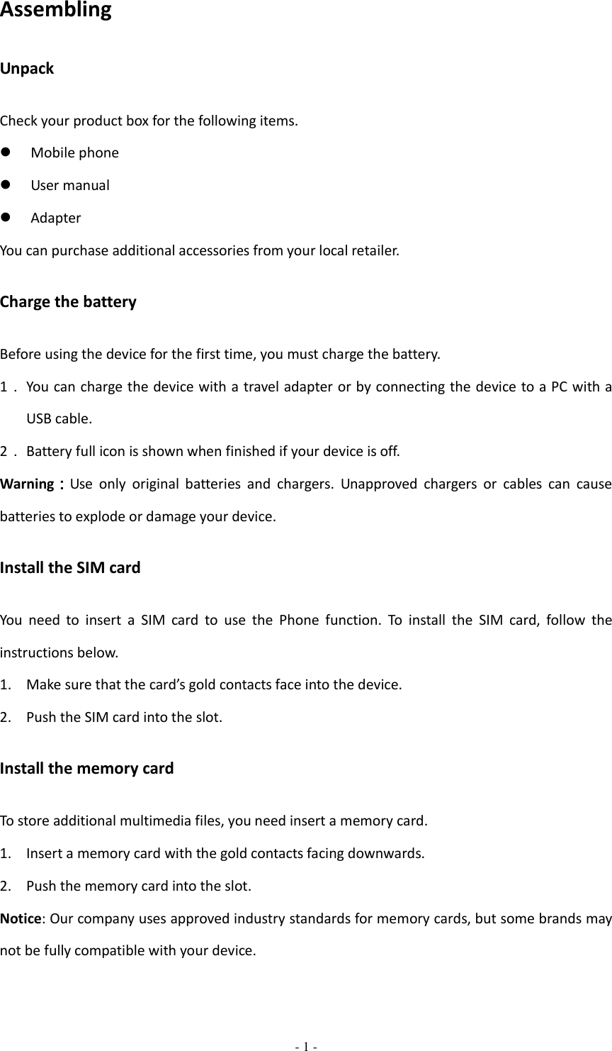  - 1 -  Assembling Unpack Check your product box for the following items.  Mobile phone  User manual  Adapter You can purchase additional accessories from your local retailer. Charge the battery Before using the device for the first time, you must charge the battery. 1． You can charge the device with a travel adapter or by connecting the device to a PC with a USB cable. 2． Battery full icon is shown when finished if your device is off.   Warning：Use  only  original  batteries  and  chargers.  Unapproved  chargers  or  cables  can  cause batteries to explode or damage your device. Install the SIM card You  need  to  insert  a  SIM  card  to  use  the  Phone  function.  To  install  the  SIM  card,  follow  the instructions below. 1. Make sure that the card’s gold contacts face into the device. 2. Push the SIM card into the slot. Install the memory card To store additional multimedia files, you need insert a memory card. 1. Insert a memory card with the gold contacts facing downwards. 2. Push the memory card into the slot. Notice: Our company uses approved industry standards for memory cards, but some brands may not be fully compatible with your device. 