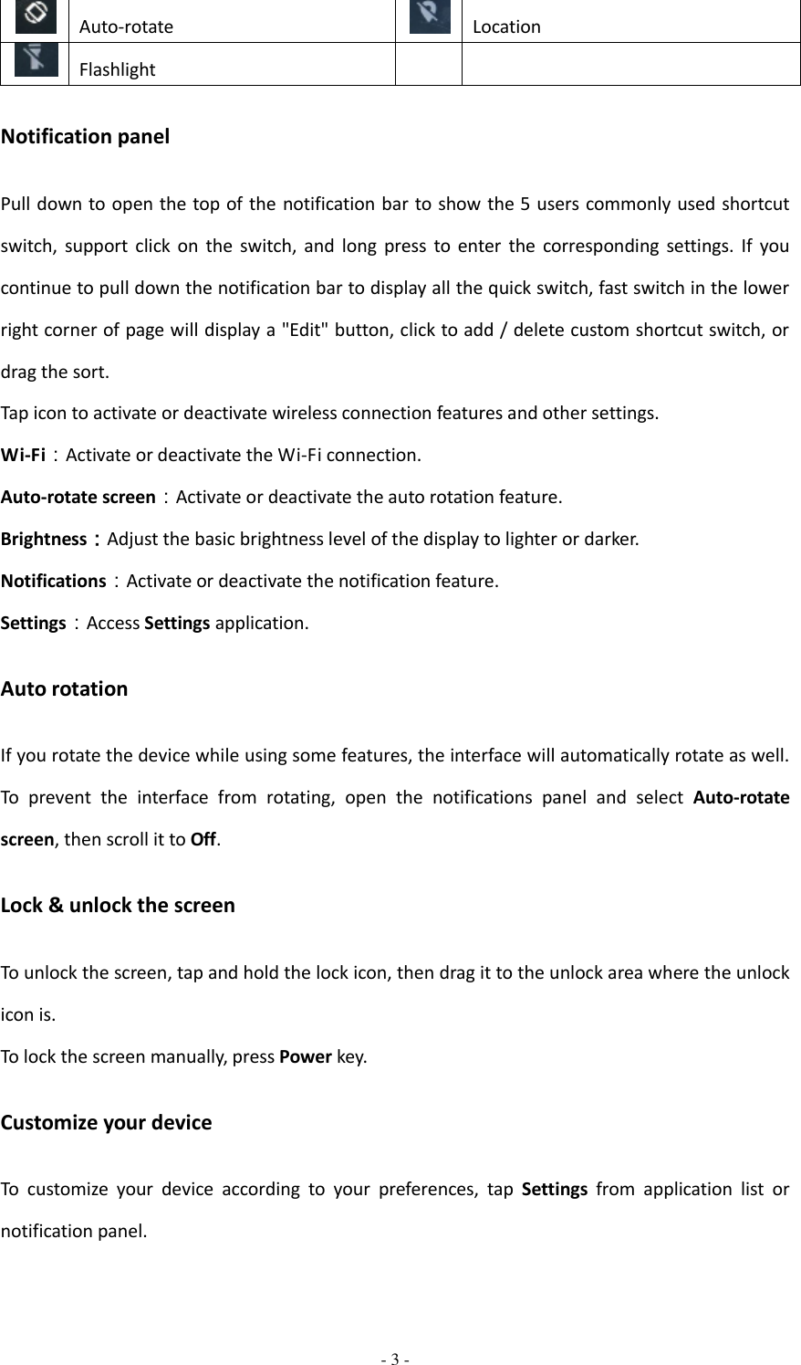  - 3 -   Auto-rotate  Location  Flashlight   Notification panel Pull down to open the top of the notification bar to show  the 5 users commonly used shortcut switch,  support  click  on  the  switch,  and  long  press  to  enter  the  corresponding  settings.  If  you continue to pull down the notification bar to display all the quick switch, fast switch in the lower right corner of page will display a &quot;Edit&quot; button, click to add / delete custom shortcut switch, or drag the sort.   Tap icon to activate or deactivate wireless connection features and other settings. Wi-Fi：Activate or deactivate the Wi-Fi connection. Auto-rotate screen：Activate or deactivate the auto rotation feature. Brightness：Adjust the basic brightness level of the display to lighter or darker. Notifications：Activate or deactivate the notification feature. Settings：Access Settings application. Auto rotation If you rotate the device while using some features, the interface will automatically rotate as well. To  prevent  the  interface  from  rotating,  open  the  notifications  panel  and  select  Auto-rotate screen, then scroll it to Off. Lock &amp; unlock the screen To unlock the screen, tap and hold the lock icon, then drag it to the unlock area where the unlock icon is. To lock the screen manually, press Power key. Customize your device To  customize  your  device  according  to  your  preferences,  tap  Settings  from  application  list  or notification panel. 