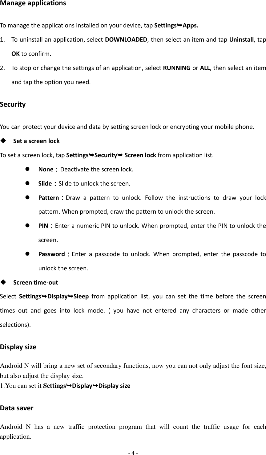  - 4 -  Manage applications To manage the applications installed on your device, tap SettingsApps. 1. To uninstall an application, select DOWNLOADED, then select an item and tap Uninstall, tap OK to confirm. 2. To stop or change the settings of an application, select RUNNING or ALL, then select an item and tap the option you need. Security You can protect your device and data by setting screen lock or encrypting your mobile phone.  Set a screen lock   To set a screen lock, tap SettingsSecurity Screen lock from application list.  None：Deactivate the screen lock.  Slide：Slide to unlock the screen.  Pattern：Draw  a  pattern  to  unlock.  Follow  the  instructions  to  draw  your  lock pattern. When prompted, draw the pattern to unlock the screen.  PIN：Enter a numeric PIN to unlock. When prompted, enter the PIN to unlock the screen.  Password：Enter  a  passcode  to  unlock.  When  prompted,  enter  the  passcode  to unlock the screen.  Screen time-out Select  SettingsDisplaySleep  from  application  list,  you  can  set  the  time  before  the  screen times  out  and  goes  into  lock  mode.  (  you  have  not  entered  any  characters  or  made  other selections). Display size Android N will bring a new set of secondary functions, now you can not only adjust the font size, but also adjust the display size. 1.You can set it SettingsDisplayDisplay size Data saver Android  N  has  a  new  traffic  protection  program  that  will  count  the  traffic  usage  for  each application. 