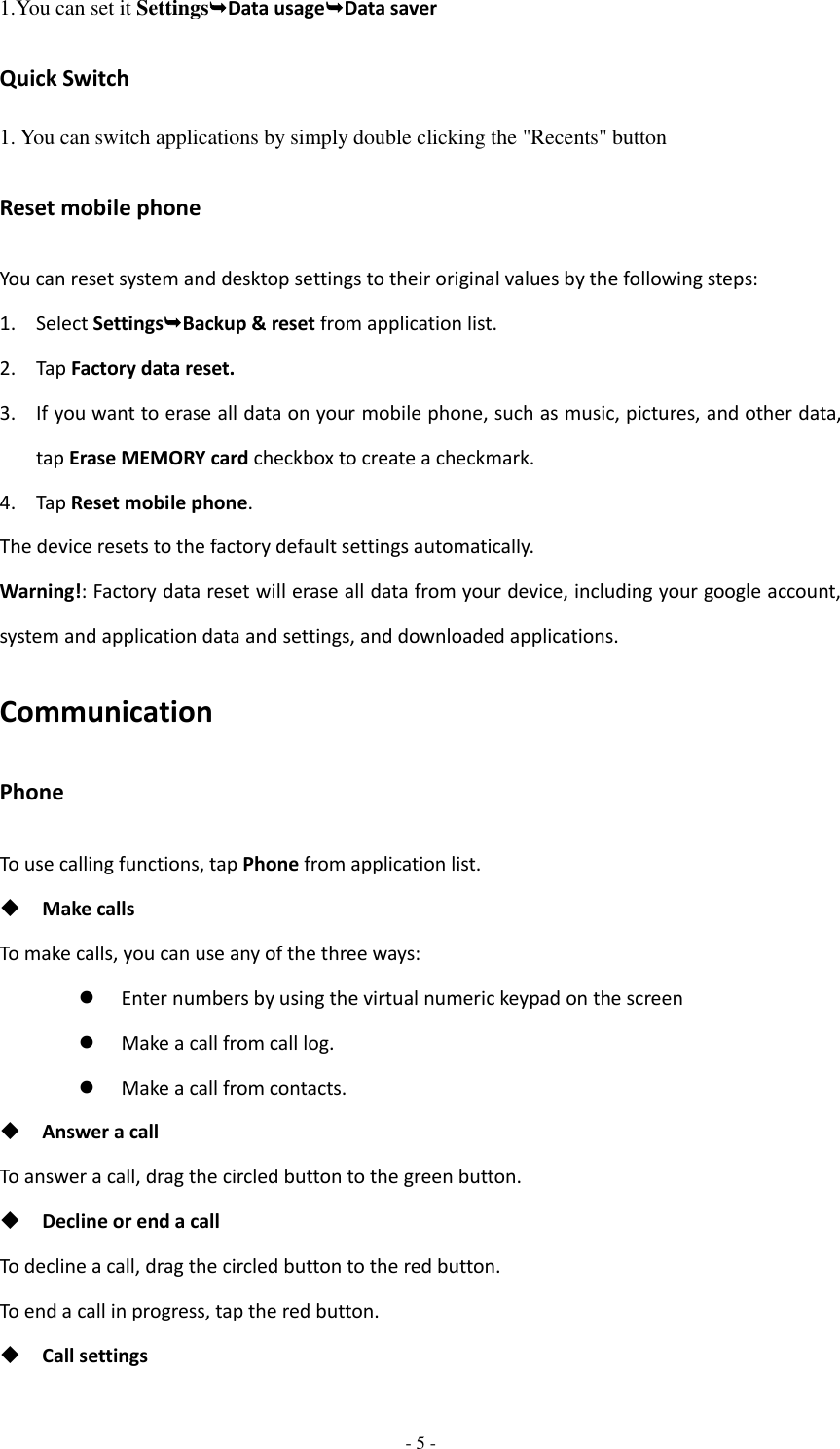  - 5 -  1.You can set it SettingsData usageData saver Quick Switch 1. You can switch applications by simply double clicking the &quot;Recents&quot; button Reset mobile phone You can reset system and desktop settings to their original values by the following steps: 1. Select SettingsBackup &amp; reset from application list. 2. Tap Factory data reset. 3. If you want to erase all data on your mobile phone, such as music, pictures, and other data, tap Erase MEMORY card checkbox to create a checkmark. 4. Tap Reset mobile phone. The device resets to the factory default settings automatically. Warning!: Factory data reset will erase all data from your device, including your google account, system and application data and settings, and downloaded applications. Communication Phone To use calling functions, tap Phone from application list.  Make calls To make calls, you can use any of the three ways:  Enter numbers by using the virtual numeric keypad on the screen  Make a call from call log.    Make a call from contacts.  Answer a call To answer a call, drag the circled button to the green button.  Decline or end a call To decline a call, drag the circled button to the red button. To end a call in progress, tap the red button.  Call settings 