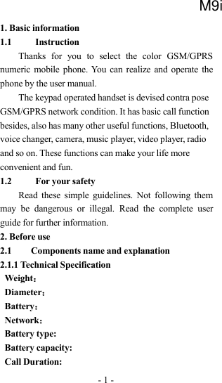 -1-1. Basic information1.1 InstructionThanks for you to select the color GSM/GPRSnumeric mobile phone. You can realize and operate thephone by the user manual.The keypad operated handset is devised contra poseGSM/GPRS network condition. It has basic call functionbesides, also has many other useful functions, Bluetooth,voice changer, camera, music player, video player, radioand so on. These functions can make your life moreconvenient and fun.1.2 For your safetyRead these simple guidelines. Not following themmay be dangerous or illegal. Read the complete userguide for further information.2. Before use2.1 Components name and explanation2.1.1 Technical SpecificationWeight：Diameter：Battery：Network：Battery type:Battery capacity:Call Duration:M9i