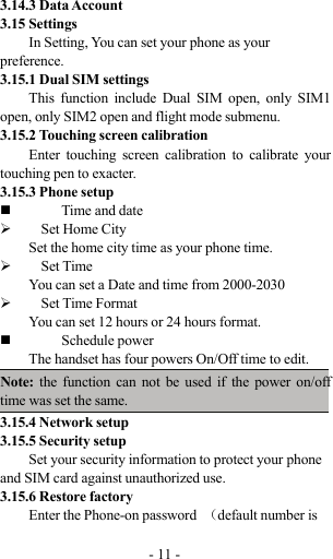 -11-3.14.3 Data Account3.15 SettingsIn Setting, You can set your phone as yourpreference.3.15.1 Dual SIM settingsThis function include Dual SIM open, only SIM1open, only SIM2 open and flight mode submenu.3.15.2 Touching screen calibrationEnter touching screen calibration to calibrate yourtouching pen to exacter.3.15.3 Phone setupTime and date¾Set Home CitySet the home city time as your phone time.¾Set TimeYou can set a Date and time from 2000-2030¾Set Time FormatYou can set 12 hours or 24 hours format.Schedule powerThe handset has four powers On/Off time to edit.Note: the function can not be used if the power on/offtime was set the same.3.15.4 Network setup3.15.5 Security setupSet your security information to protect your phoneand SIM card against unauthorized use.3.15.6 Restore factoryEnter the Phone-on password （default number is