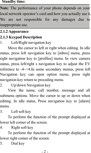 -2-Standby time:Note: The performance of your phone depends on yourlocal network operator’s card and how you actually use it.We are not responsible for any damages due toinappropriate use.2.1.2 Appearance2.1.3 Keypad Description1. Left/Right navigation keyMove the cursor to left or right when editing. In idlestatus, press left navigation key to [inbox] menu, pressright navigation key to [profiles] menu. In view camerastatus, press left/right s navigation key to adjust the EVreference to -4~+4.In some secondary menus, press leftNavigation key can open option menu, press rightnavigation key return to preceding menu.2. Up/down Navigation keyView the name, call number, message and allsubmenu options. Move the cursor to up or down whenediting. In idle status, Press navigation key to [alarm]menu.3. Left soft keyTo perform the function of the prompt displayed atlower left corner of the screen.4. Right soft keyTo perform the function of the prompt displayed atlower right corner of the screen.5. Dial key