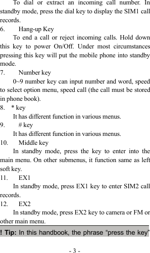 -3-To dial or extract an incoming call number. Instandby mode, press the dial key to display the SIM1 callrecords.6. Hang-up KeyTo end a call or reject incoming calls. Hold downthis key to power On/Off. Under most circumstancespressing this key will put the mobile phone into standbymode.7. Number key0~9 number key can input number and word, speedto select option menu, speed call (the call must be storedin phone book).8. * keyIt has different function in various menus.9. # keyIt has different function in various menus.10. Middle keyIn standby mode, press the key to enter into themain menu. On other submenus, it function same as leftsoft key.11. EX1In standby mode, press EX1 key to enter SIM2 callrecords.12. EX2In standby mode, press EX2 key to camera or FM orother main menu.!Tip:In this handbook, the phrase “press the key”