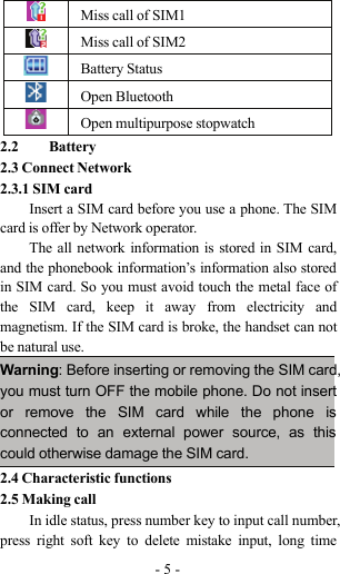 -5-Miss call of SIM1Miss call of SIM2Battery StatusOpen BluetoothOpen multipurpose stopwatch2.2 Battery2.3 Connect Network2.3.1 SIM cardInsert a SIM card before you use a phone. The SIMcard is offer by Network operator.The all network information is stored in SIM card,and the phonebook information’s information also storedin SIM card. So you must avoid touch the metal face ofthe SIM card, keep it away from electricity andmagnetism. If the SIM card is broke, the handset can notbe natural use.Warning: Before inserting or removing the SIM card,you must turn OFF the mobile phone. Do not insertor remove the SIM card while the phone isconnected to an external power source, as thiscould otherwise damage the SIM card.2.4 Characteristic functions2.5 Making callIn idle status, press number key to input call number,press right soft key to delete mistake input, long time