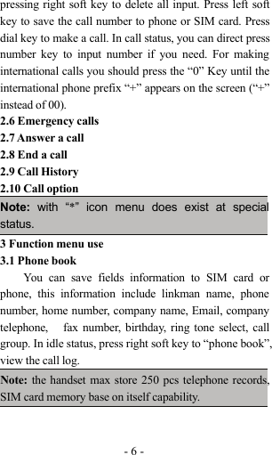 -6-pressing right soft key to delete all input. Press left softkey to save the call number to phone or SIM card. Pressdial key to make a call. In call status, you can direct pressnumber key to input number if you need. For makinginternational calls you should press the “0” Key until theinternational phone prefix “+” appears on the screen (“+”instead of 00).2.6 Emergency calls2.7 Answer a call2.8 End a call2.9 Call History2.10 Call optionNote: with “*” icon menu does exist at specialstatus.3 Function menu use3.1 Phone bookYou can save fields information to SIM card orphone, this information include linkman name, phonenumber, home number, company name, Email, companytelephone, fax number, birthday, ring tone select, callgroup. In idle status, press right soft key to “phone book”,view the call log.Note: the handset max store 250 pcs telephone records,SIM card memory base on itself capability.