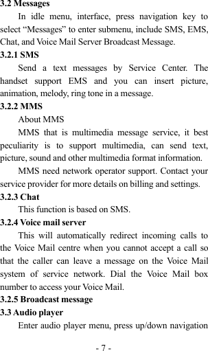 -7-3.2 MessagesIn idle menu, interface, press navigation key toselect “Messages” to enter submenu, include SMS, EMS,Chat, and Voice Mail Server Broadcast Message.3.2.1 SMSSend a text messages by Service Center. Thehandset support EMS and you can insert picture,animation, melody, ring tone in a message.3.2.2 MMSAbout MMSMMS that is multimedia message service, it bestpeculiarity is to support multimedia, can send text,picture, sound and other multimedia format information.MMS need network operator support. Contact yourservice provider for more details on billing and settings.3.2.3 ChatThis function is based on SMS.3.2.4 Voice mail serverThis will automatically redirect incoming calls tothe Voice Mail centre when you cannot accept a call sothat the caller can leave a message on the Voice Mailsystem of service network. Dial the Voice Mail boxnumber to access your Voice Mail.3.2.5 Broadcast message3.3 Audio playerEnter audio player menu, press up/down navigation