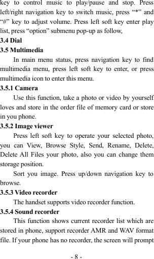 -8-key to control music to play/pause and stop. Pressleft/right navigation key to switch music, press “*” and“#” key to adjust volume. Press left soft key enter playlist, press “option” submenu pop-up as follow,3.4 Dial3.5 MultimediaIn main menu status, press navigation key to findmultimedia menu, press left soft key to enter, or pressmultimedia icon to enter this menu.3.5.1 CameraUse this function, take a photo or video by yourselfloves and store in the order file of memory card or storein you phone.3.5.2 Image viewerPress left soft key to operate your selected photo,you can View, Browse Style, Send, Rename, Delete,Delete All Files your photo, also you can change themstorage position.Sort you image. Press up/down navigation key tobrowse.3.5.3 Video recorderThe handset supports video recorder function.3.5.4 Sound recorderThis function shows current recorder list which arestored in phone, support recorder AMR and WAV formatfile. If your phone has no recorder, the screen will prompt