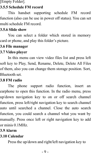 -9-[Empty Folder].3.5.5 Schedule FM recordThis handset supporting schedule FM recordfunction (also can be use in power off status). You can setmulti schedule FM record.3.5.6 Slide showYou can select a folder which stored in memorycard or phone, and play this folder’s picture.3.6 File manager3.7 Video playerIn this menu can view video files list and press leftsoft key to Play, Send, Rename, Delete, Delete All Filesof them, also you can change them storage position. Sort,Bluetooth set.3.8 FM radioThe phone support radio function, insert anearphone to open this function. In the radio menu, pressup/down navigation key to on or off search channelfunction, press left/right navigation key to search channelauto until searched a channel. Close the auto searchfunction, you could search a channel what you want bymanually. Press once left or right navigation key to addor minis 0.1MHz.3.9 Alarm3.10 CalendarPress the up/down and right/left navigation key to