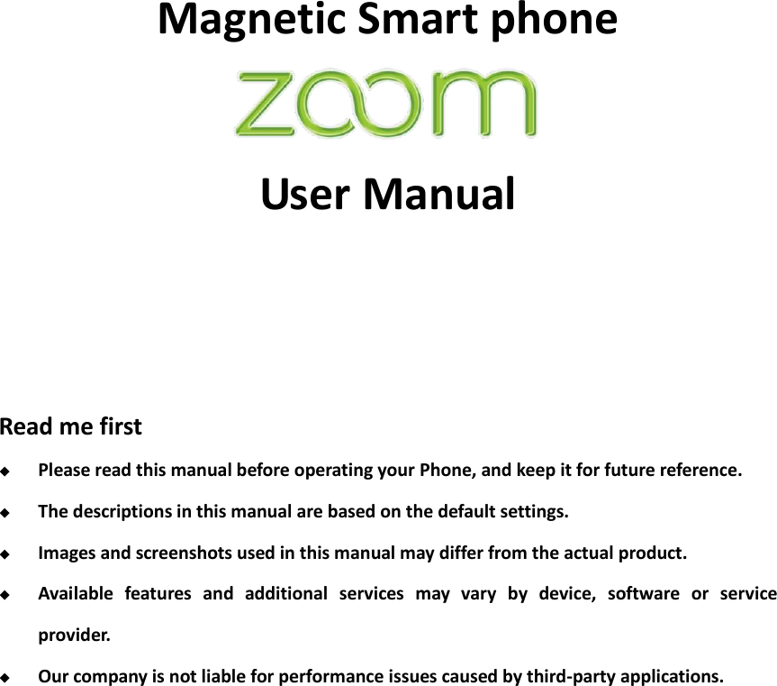    Magnetic Smart phone    User Manual                                                                                                                                    Read me first  Please read this manual before operating your Phone, and keep it for future reference.  The descriptions in this manual are based on the default settings.  Images and screenshots used in this manual may differ from the actual product.  Available  features  and  additional  services  may  vary  by  device,  software  or  service provider.  Our company is not liable for performance issues caused by third-party applications.              