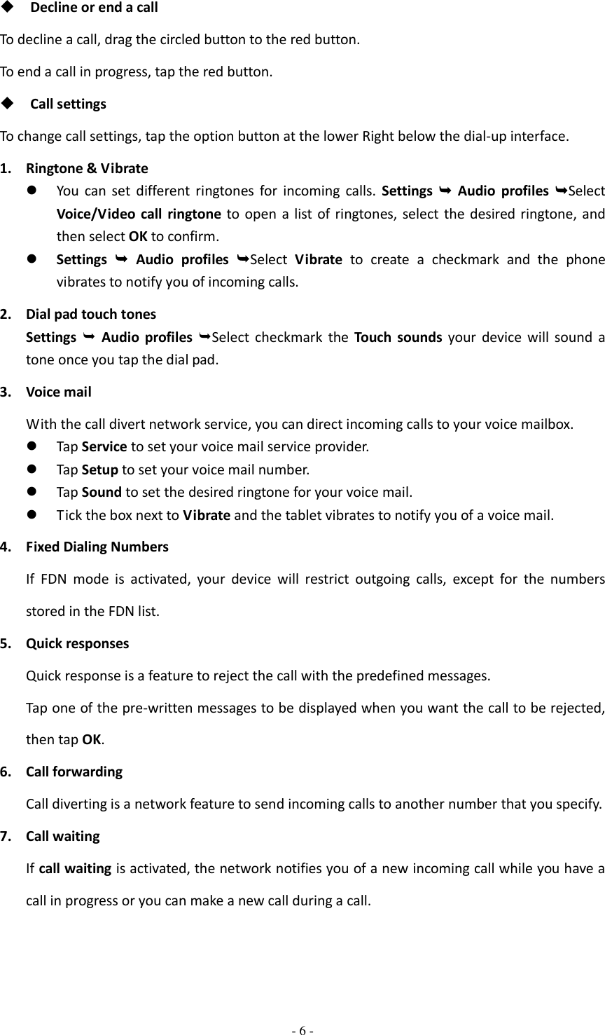  - 6 -   Decline or end a call To decline a call, drag the circled button to the red button. To end a call in progress, tap the red button.  Call settings To change call settings, tap the option button at the lower Right below the dial-up interface. 1. Ringtone &amp; Vibrate  You  can  set  different  ringtones  for  incoming  calls.  Settings   Audio  profiles  Select Voice/Video  call  ringtone  to  open  a  list of ringtones,  select the desired ringtone, and then select OK to confirm.  Settings   Audio  profiles  Select  Vibrate  to  create  a  checkmark  and  the  phone vibrates to notify you of incoming calls. 2. Dial pad touch tones Settings    Audio  profiles Select  checkmark  the  Touch  sounds  your  device  will  sound  a tone once you tap the dial pad. 3. Voice mail With the call divert network service, you can direct incoming calls to your voice mailbox.    Tap Service to set your voice mail service provider.  Tap Setup to set your voice mail number.  Tap Sound to set the desired ringtone for your voice mail.  Tick the box next to Vibrate and the tablet vibrates to notify you of a voice mail. 4. Fixed Dialing Numbers If  FDN  mode  is  activated,  your  device  will  restrict  outgoing  calls,  except  for  the  numbers stored in the FDN list. 5. Quick responses Quick response is a feature to reject the call with the predefined messages. Tap one of the pre-written messages to be displayed when you want the call to be rejected, then tap OK. 6. Call forwarding Call diverting is a network feature to send incoming calls to another number that you specify. 7. Call waiting If call waiting is activated, the network notifies you of a new incoming call while you have a call in progress or you can make a new call during a call. 