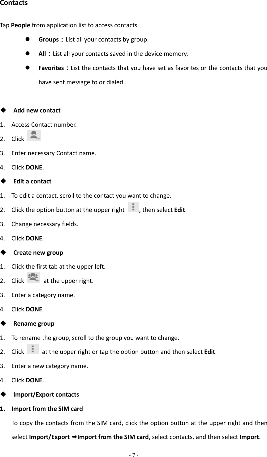  - 7 -  Contacts Tap People from application list to access contacts.  Groups：List all your contacts by group.  All：List all your contacts saved in the device memory.  Favorites：List the contacts that you have set as favorites or the contacts that you have sent message to or dialed.     Add new contact 1. Access Contact number. 2. Click   3. Enter necessary Contact name. 4. Click DONE.  Edit a contact 1. To edit a contact, scroll to the contact you want to change. 2. Click the option button at the upper right  , then select Edit. 3. Change necessary fields. 4. Click DONE.  Create new group 1. Click the first tab at the upper left. 2. Click    at the upper right. 3. Enter a category name. 4. Click DONE.  Rename group 1. To rename the group, scroll to the group you want to change. 2. Click    at the upper right or tap the option button and then select Edit. 3. Enter a new category name. 4. Click DONE.  Import/Export contacts 1. Import from the SIM card To copy the contacts from the SIM card, click the option button at the upper right and then select Import/Export Import from the SIM card, select contacts, and then select Import. 