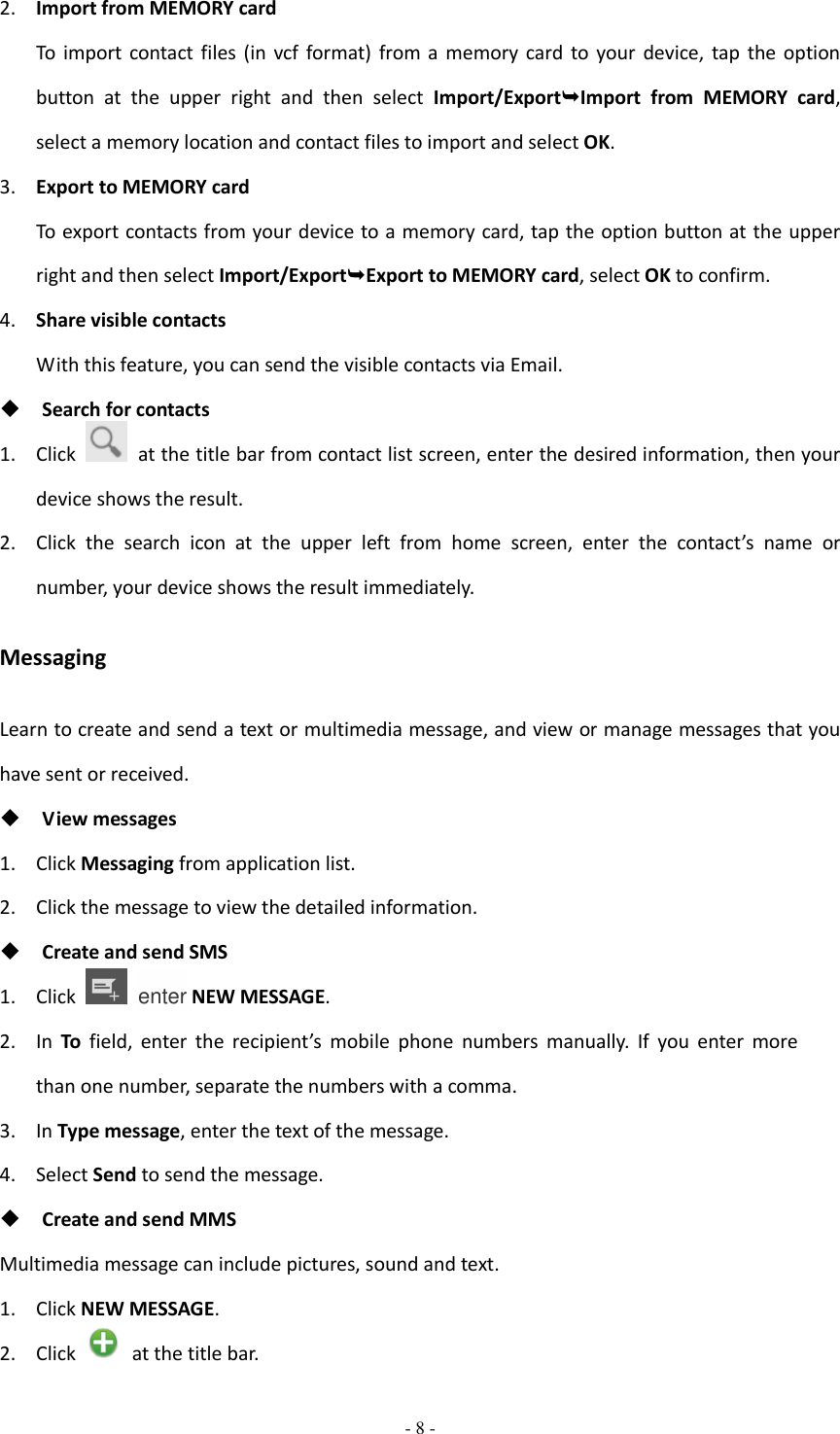  - 8 -  2. Import from MEMORY card To  import  contact  files  (in  vcf format)  from a  memory card  to  your  device, tap  the  option button  at  the  upper  right  and  then  select  Import/ExportImport  from  MEMORY  card, select a memory location and contact files to import and select OK. 3. Export to MEMORY card To export contacts from your device to a memory card, tap the option button at the upper right and then select Import/ExportExport to MEMORY card, select OK to confirm. 4. Share visible contacts With this feature, you can send the visible contacts via Email.  Search for contacts 1. Click    at the title bar from contact list screen, enter the desired information, then your device shows the result. 2. Click  the  search  icon  at  the  upper  left  from  home  screen,  enter  the  contact’s  name  or number, your device shows the result immediately. Messaging Learn to create and send a text or multimedia message, and view or manage messages that you have sent or received.  View messages 1. Click Messaging from application list. 2. Click the message to view the detailed information.  Create and send SMS 1. Click    enter NEW MESSAGE. 2. In  To field,  enter  the  recipient’s  mobile  phone  numbers  manually.  If  you  enter  more than one number, separate the numbers with a comma. 3. In Type message, enter the text of the message. 4. Select Send to send the message.  Create and send MMS Multimedia message can include pictures, sound and text. 1. Click NEW MESSAGE. 2. Click   at the title bar. 